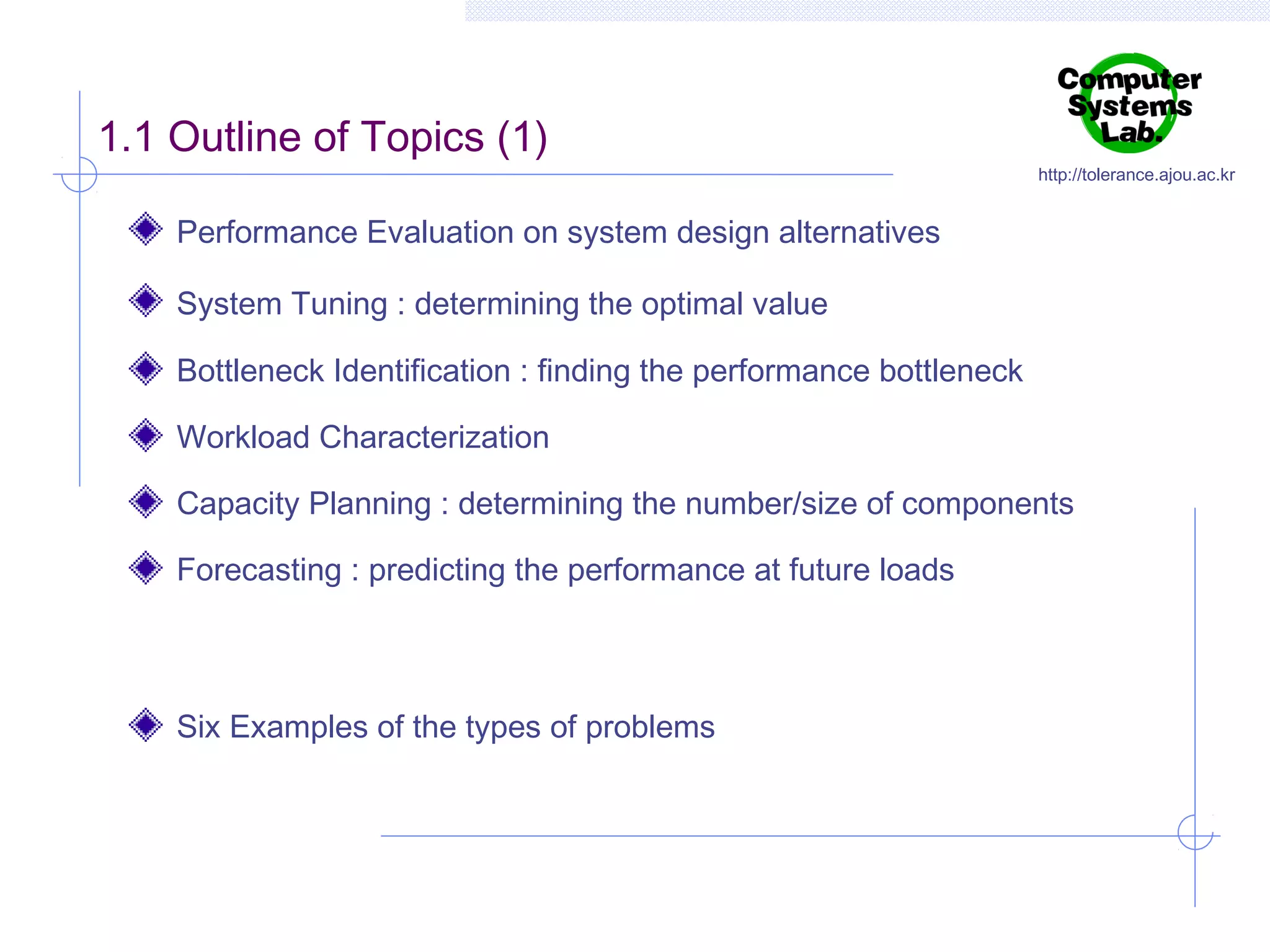 1.1 Outline of Topics (1)

http://tolerance.ajou.ac.kr

Performance Evaluation on system design alternatives
System Tuning : determining the optimal value
Bottleneck Identification : finding the performance bottleneck
Workload Characterization
Capacity Planning : determining the number/size of components
Forecasting : predicting the performance at future loads

Six Examples of the types of problems

 