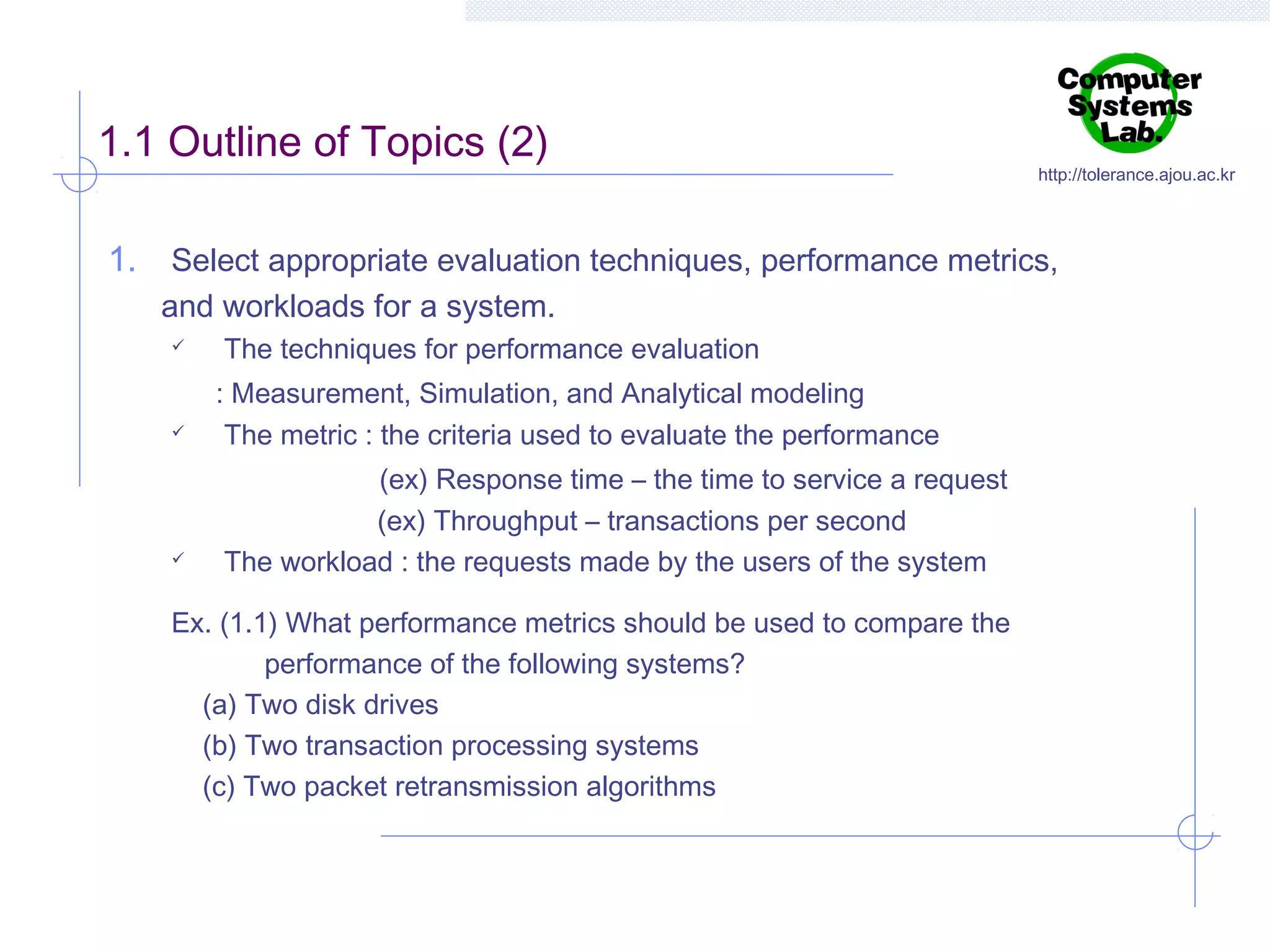 1.1 Outline of Topics (2)

http://tolerance.ajou.ac.kr

1. Select appropriate evaluation techniques, performance metrics,
and workloads for a system.






The techniques for performance evaluation
: Measurement, Simulation, and Analytical modeling
The metric : the criteria used to evaluate the performance
(ex) Response time – the time to service a request
(ex) Throughput – transactions per second
The workload : the requests made by the users of the system

Ex. (1.1) What performance metrics should be used to compare the
performance of the following systems?
(a) Two disk drives
(b) Two transaction processing systems
(c) Two packet retransmission algorithms

 