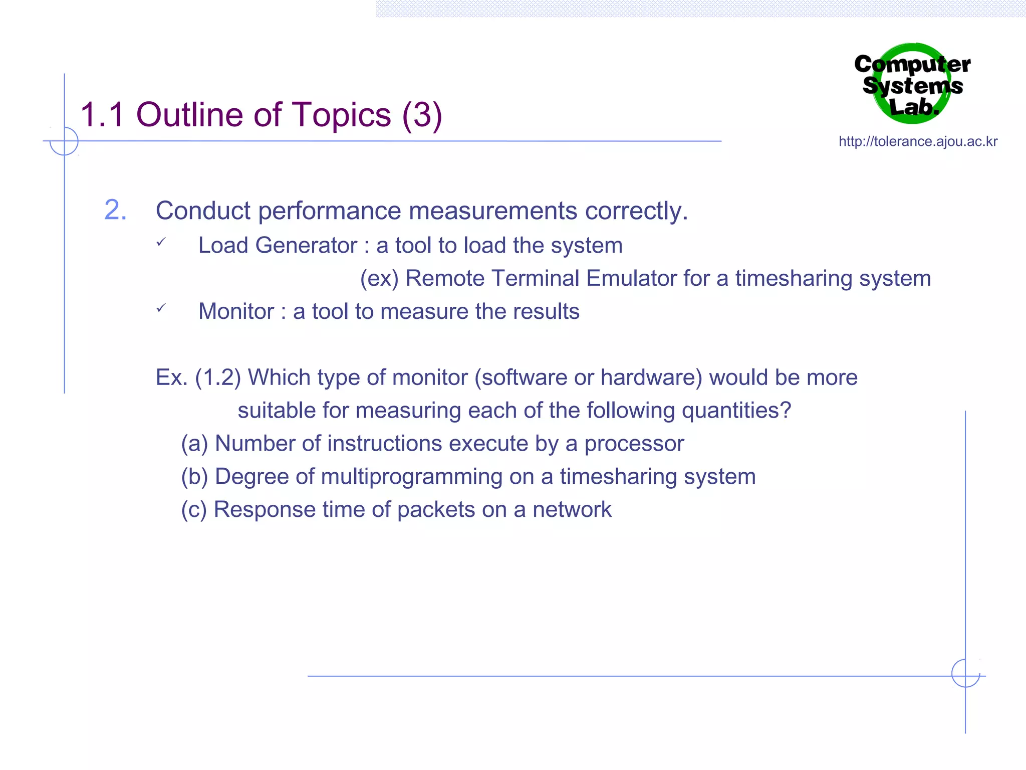 1.1 Outline of Topics (3)

http://tolerance.ajou.ac.kr

2. Conduct performance measurements correctly.




Load Generator : a tool to load the system
(ex) Remote Terminal Emulator for a timesharing system
Monitor : a tool to measure the results

Ex. (1.2) Which type of monitor (software or hardware) would be more
suitable for measuring each of the following quantities?
(a) Number of instructions execute by a processor
(b) Degree of multiprogramming on a timesharing system
(c) Response time of packets on a network

 