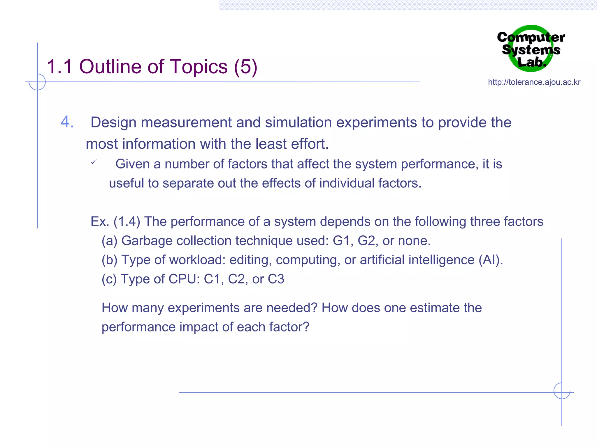 1.1 Outline of Topics (5)

http://tolerance.ajou.ac.kr

4. Design measurement and simulation experiments to provide the
most information with the least effort.


Given a number of factors that affect the system performance, it is
useful to separate out the effects of individual factors.

Ex. (1.4) The performance of a system depends on the following three factors
(a) Garbage collection technique used: G1, G2, or none.
(b) Type of workload: editing, computing, or artificial intelligence (AI).
(c) Type of CPU: C1, C2, or C3
How many experiments are needed? How does one estimate the
performance impact of each factor?

 