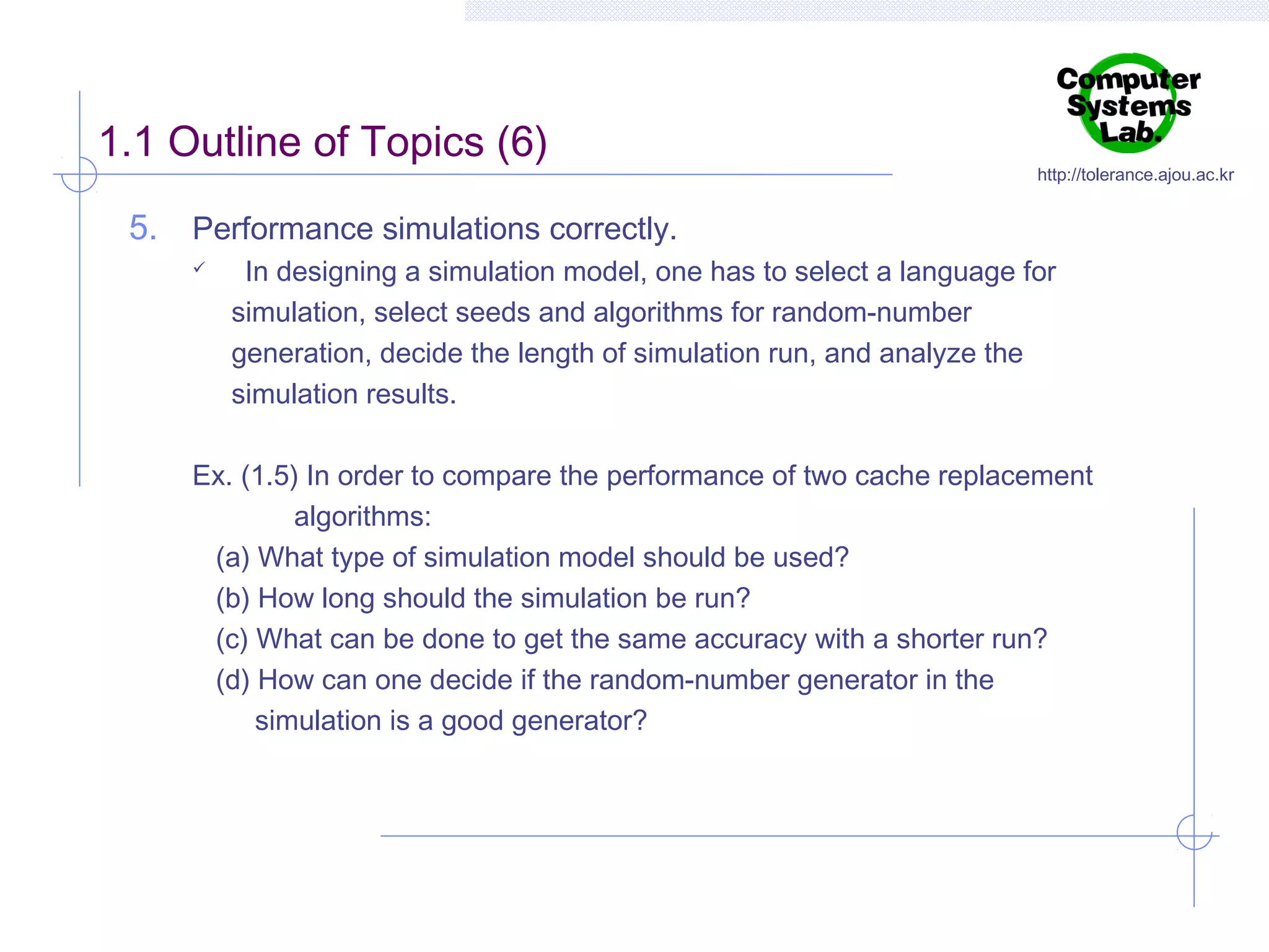1.1 Outline of Topics (6)

http://tolerance.ajou.ac.kr

5. Performance simulations correctly.


In designing a simulation model, one has to select a language for
simulation, select seeds and algorithms for random-number
generation, decide the length of simulation run, and analyze the
simulation results.

Ex. (1.5) In order to compare the performance of two cache replacement
algorithms:
(a) What type of simulation model should be used?
(b) How long should the simulation be run?
(c) What can be done to get the same accuracy with a shorter run?
(d) How can one decide if the random-number generator in the
simulation is a good generator?

 