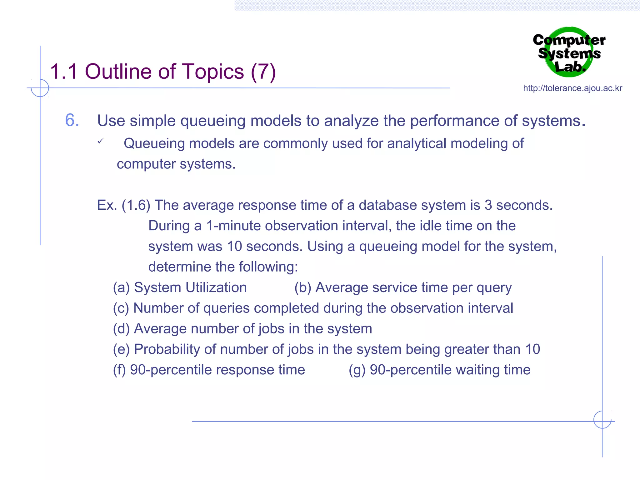 1.1 Outline of Topics (7)

http://tolerance.ajou.ac.kr

6. Use simple queueing models to analyze the performance of systems.


Queueing models are commonly used for analytical modeling of
computer systems.

Ex. (1.6) The average response time of a database system is 3 seconds.
During a 1-minute observation interval, the idle time on the
system was 10 seconds. Using a queueing model for the system,
determine the following:
(a) System Utilization
(b) Average service time per query
(c) Number of queries completed during the observation interval
(d) Average number of jobs in the system
(e) Probability of number of jobs in the system being greater than 10
(f) 90-percentile response time
(g) 90-percentile waiting time

 