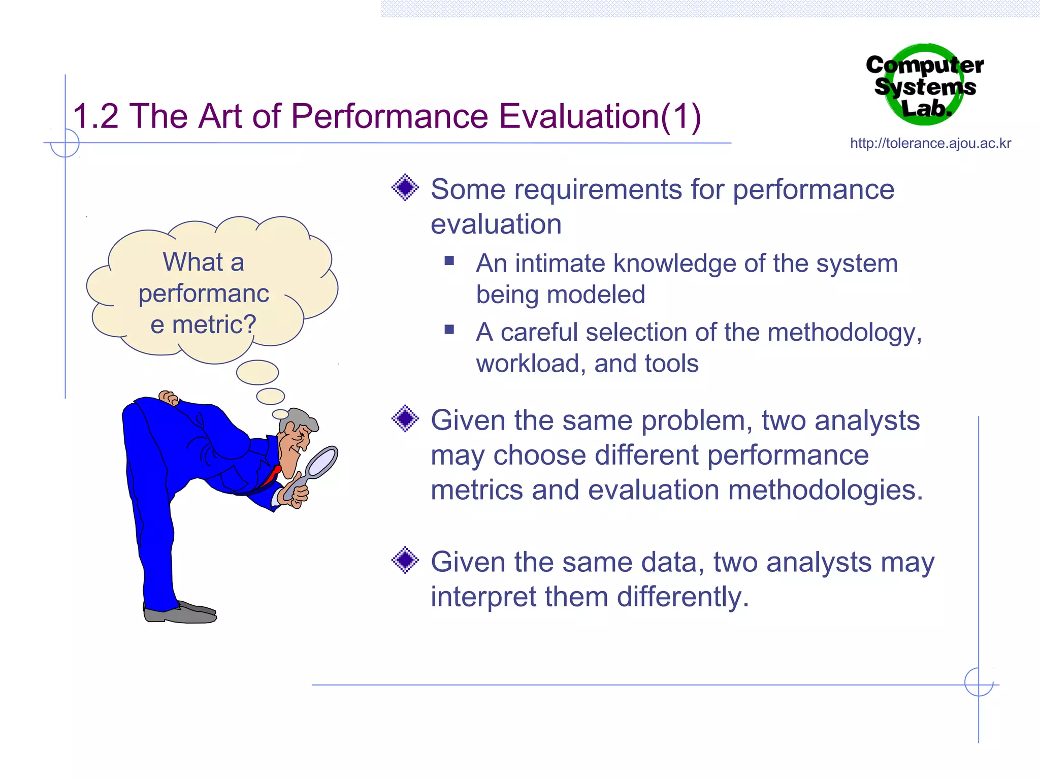 1.2 The Art of Performance Evaluation(1)

http://tolerance.ajou.ac.kr

Some requirements for performance
evaluation
What a
performanc
e metric?





An intimate knowledge of the system
being modeled
A careful selection of the methodology,
workload, and tools

Given the same problem, two analysts
may choose different performance
metrics and evaluation methodologies.
Given the same data, two analysts may
interpret them differently.

 