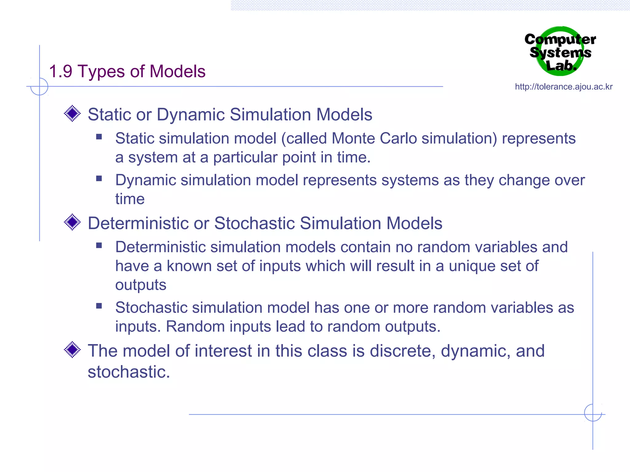 1.9 Types of Models

http://tolerance.ajou.ac.kr

Static or Dynamic Simulation Models




Static simulation model (called Monte Carlo simulation) represents
a system at a particular point in time.
Dynamic simulation model represents systems as they change over
time

Deterministic or Stochastic Simulation Models




Deterministic simulation models contain no random variables and
have a known set of inputs which will result in a unique set of
outputs
Stochastic simulation model has one or more random variables as
inputs. Random inputs lead to random outputs.

The model of interest in this class is discrete, dynamic, and
stochastic.

 