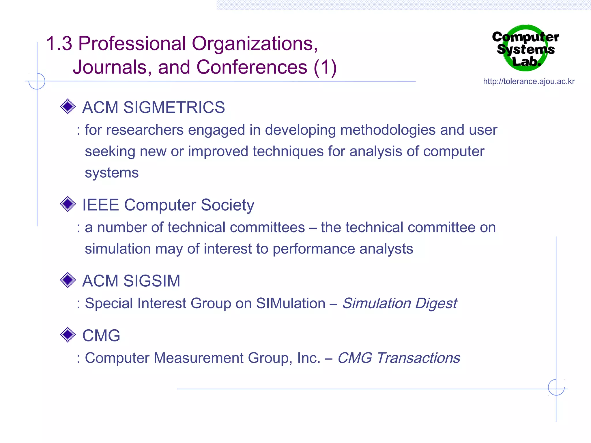 1.3 Professional Organizations,
Journals, and Conferences (1)

http://tolerance.ajou.ac.kr

ACM SIGMETRICS
: for researchers engaged in developing methodologies and user
seeking new or improved techniques for analysis of computer
systems

IEEE Computer Society
: a number of technical committees – the technical committee on
simulation may of interest to performance analysts

ACM SIGSIM
: Special Interest Group on SIMulation – Simulation Digest

CMG
: Computer Measurement Group, Inc. – CMG Transactions

 