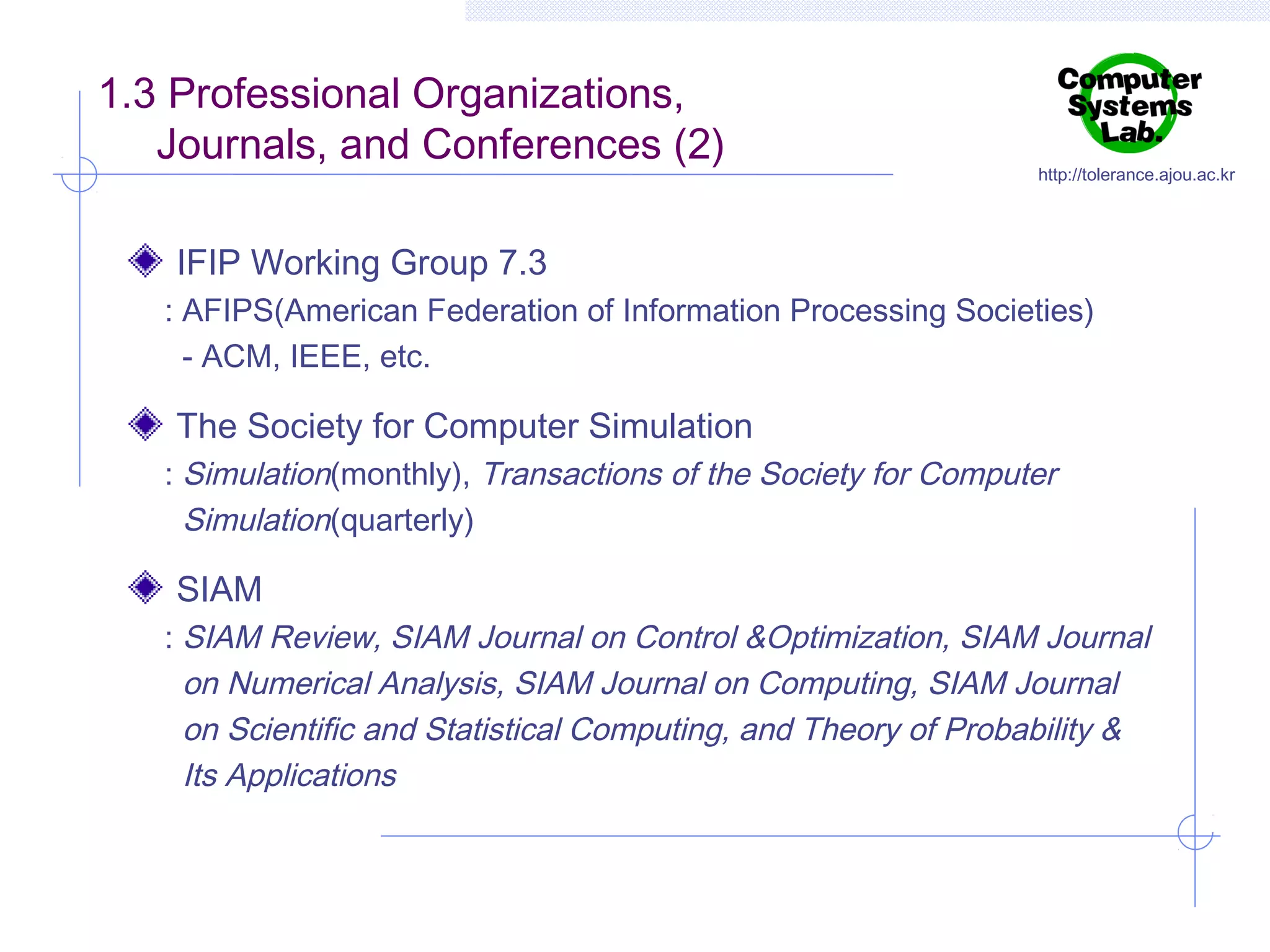 1.3 Professional Organizations,
Journals, and Conferences (2)

http://tolerance.ajou.ac.kr

IFIP Working Group 7.3
: AFIPS(American Federation of Information Processing Societies)
- ACM, IEEE, etc.

The Society for Computer Simulation
: Simulation(monthly), Transactions of the Society for Computer
Simulation(quarterly)

SIAM
: SIAM Review, SIAM Journal on Control &Optimization, SIAM Journal
on Numerical Analysis, SIAM Journal on Computing, SIAM Journal
on Scientific and Statistical Computing, and Theory of Probability &
Its Applications

 