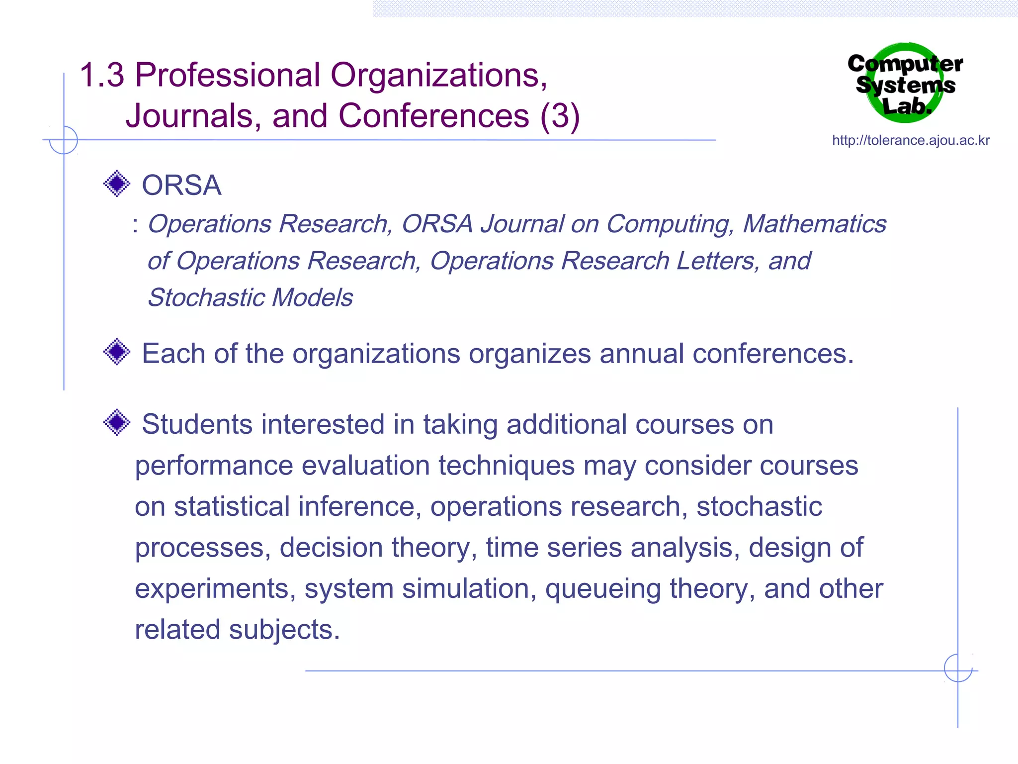 1.3 Professional Organizations,
Journals, and Conferences (3)

http://tolerance.ajou.ac.kr

ORSA
: Operations Research, ORSA Journal on Computing, Mathematics
of Operations Research, Operations Research Letters, and
Stochastic Models

Each of the organizations organizes annual conferences.
Students interested in taking additional courses on
performance evaluation techniques may consider courses
on statistical inference, operations research, stochastic
processes, decision theory, time series analysis, design of
experiments, system simulation, queueing theory, and other
related subjects.

 