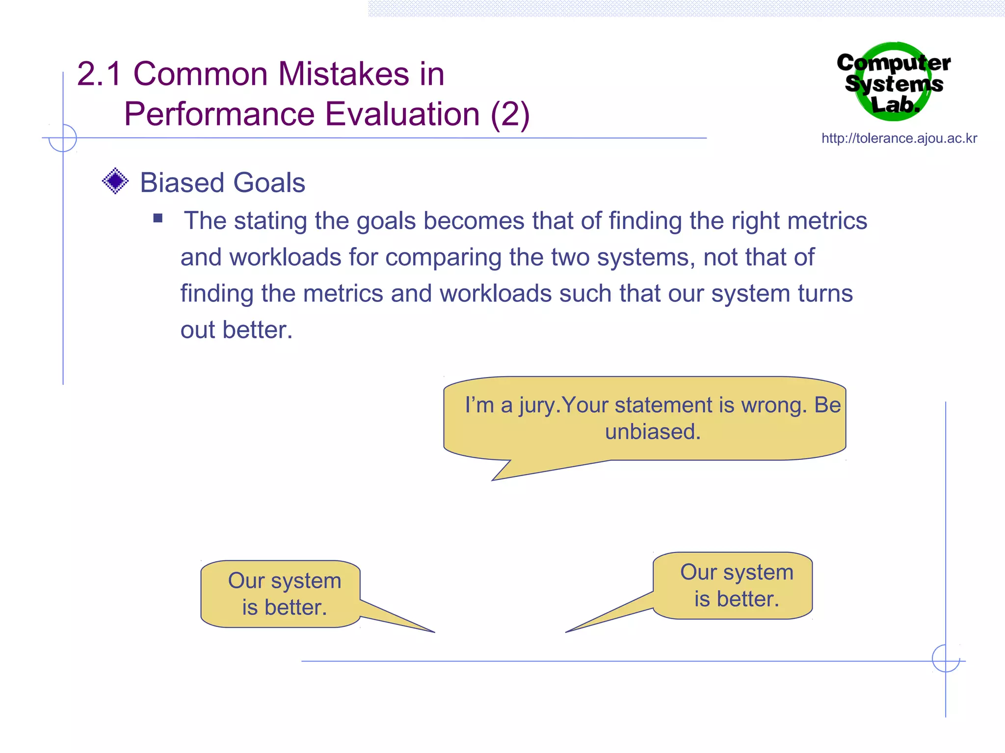 2.1 Common Mistakes in
Performance Evaluation (2)

http://tolerance.ajou.ac.kr

Biased Goals


The stating the goals becomes that of finding the right metrics
and workloads for comparing the two systems, not that of
finding the metrics and workloads such that our system turns
out better.
I’m a jury.Your statement is wrong. Be
unbiased.

Our system
is better.

Our system
is better.

 