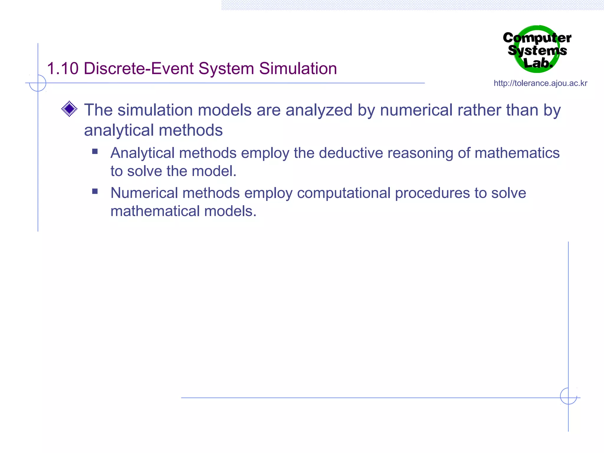 1.10 Discrete-Event System Simulation

http://tolerance.ajou.ac.kr

The simulation models are analyzed by numerical rather than by
analytical methods




Analytical methods employ the deductive reasoning of mathematics
to solve the model.
Numerical methods employ computational procedures to solve
mathematical models.

 