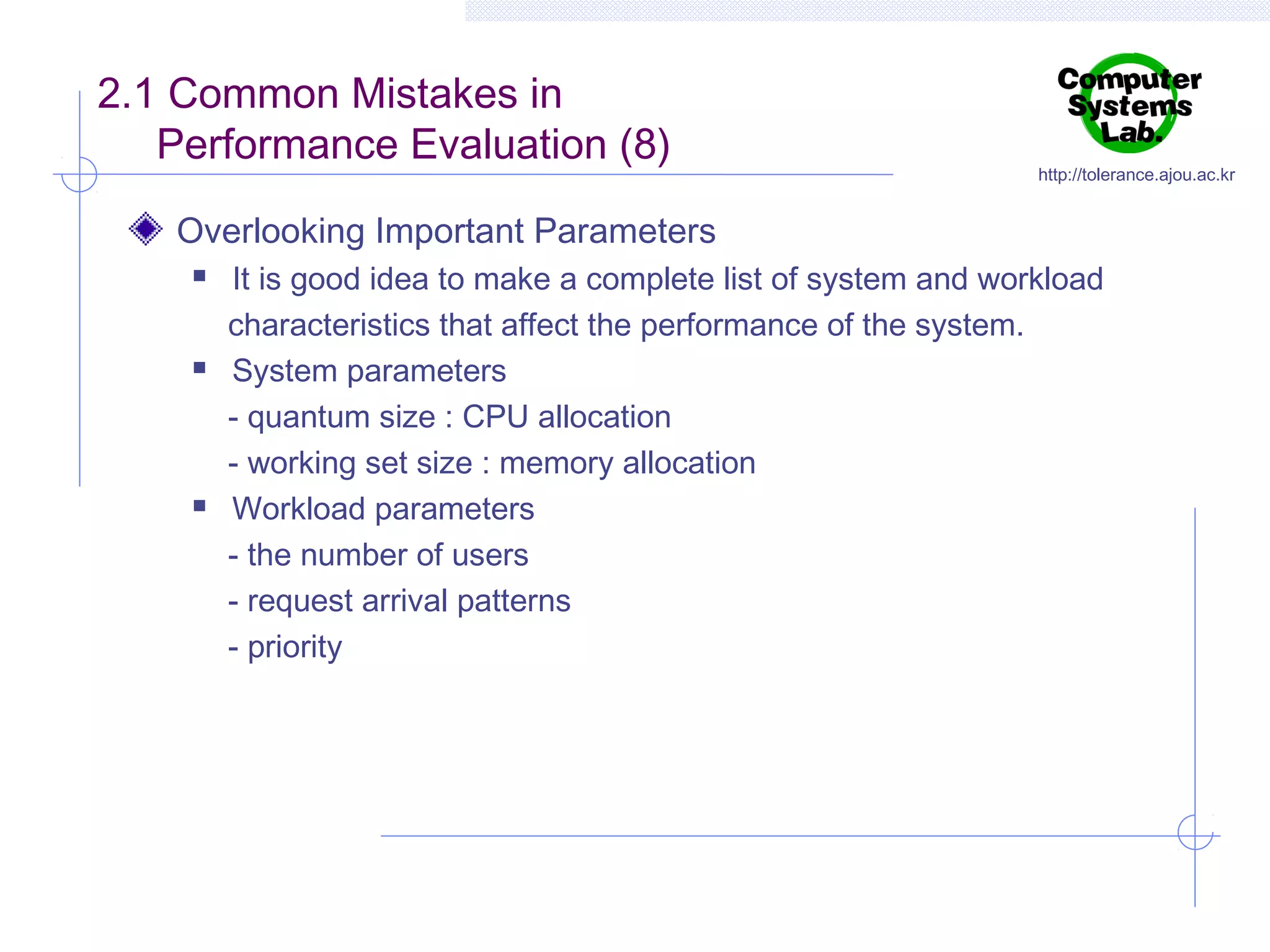 2.1 Common Mistakes in
Performance Evaluation (8)

http://tolerance.ajou.ac.kr

Overlooking Important Parameters






It is good idea to make a complete list of system and workload
characteristics that affect the performance of the system.
System parameters
- quantum size : CPU allocation
- working set size : memory allocation
Workload parameters
- the number of users
- request arrival patterns
- priority

 
