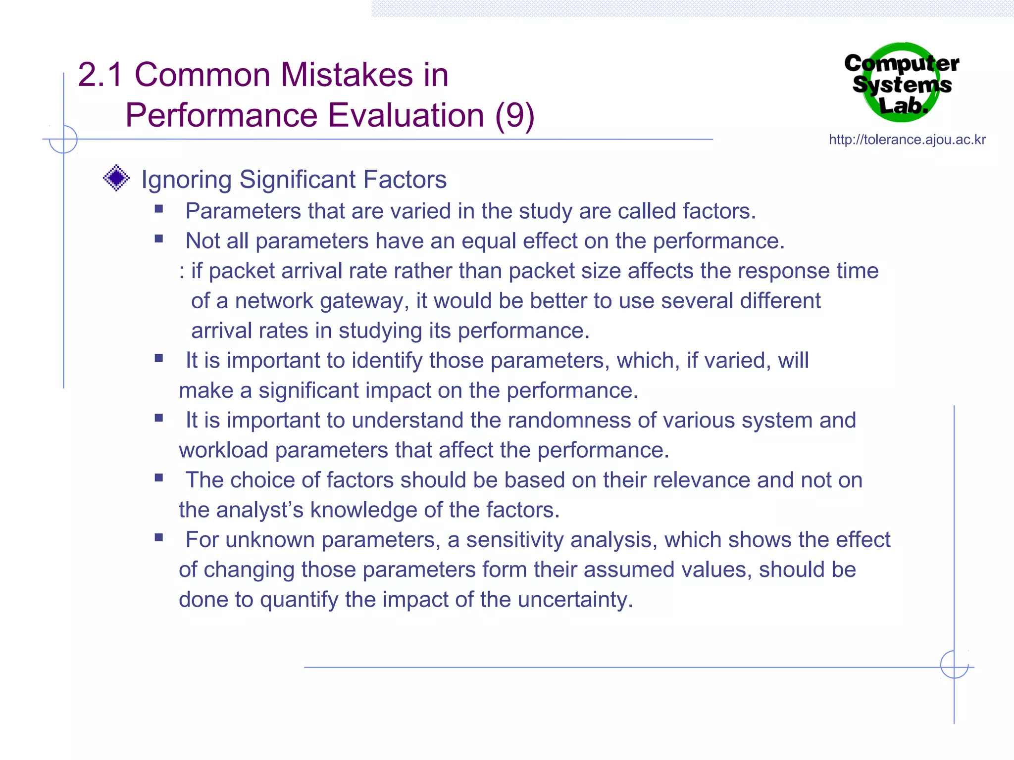 2.1 Common Mistakes in
Performance Evaluation (9)
Ignoring Significant Factors











http://tolerance.ajou.ac.kr

Parameters that are varied in the study are called factors.
Not all parameters have an equal effect on the performance.
: if packet arrival rate rather than packet size affects the response time
of a network gateway, it would be better to use several different
arrival rates in studying its performance.
It is important to identify those parameters, which, if varied, will
make a significant impact on the performance.
It is important to understand the randomness of various system and
workload parameters that affect the performance.
The choice of factors should be based on their relevance and not on
the analyst’s knowledge of the factors.
For unknown parameters, a sensitivity analysis, which shows the effect
of changing those parameters form their assumed values, should be
done to quantify the impact of the uncertainty.

 