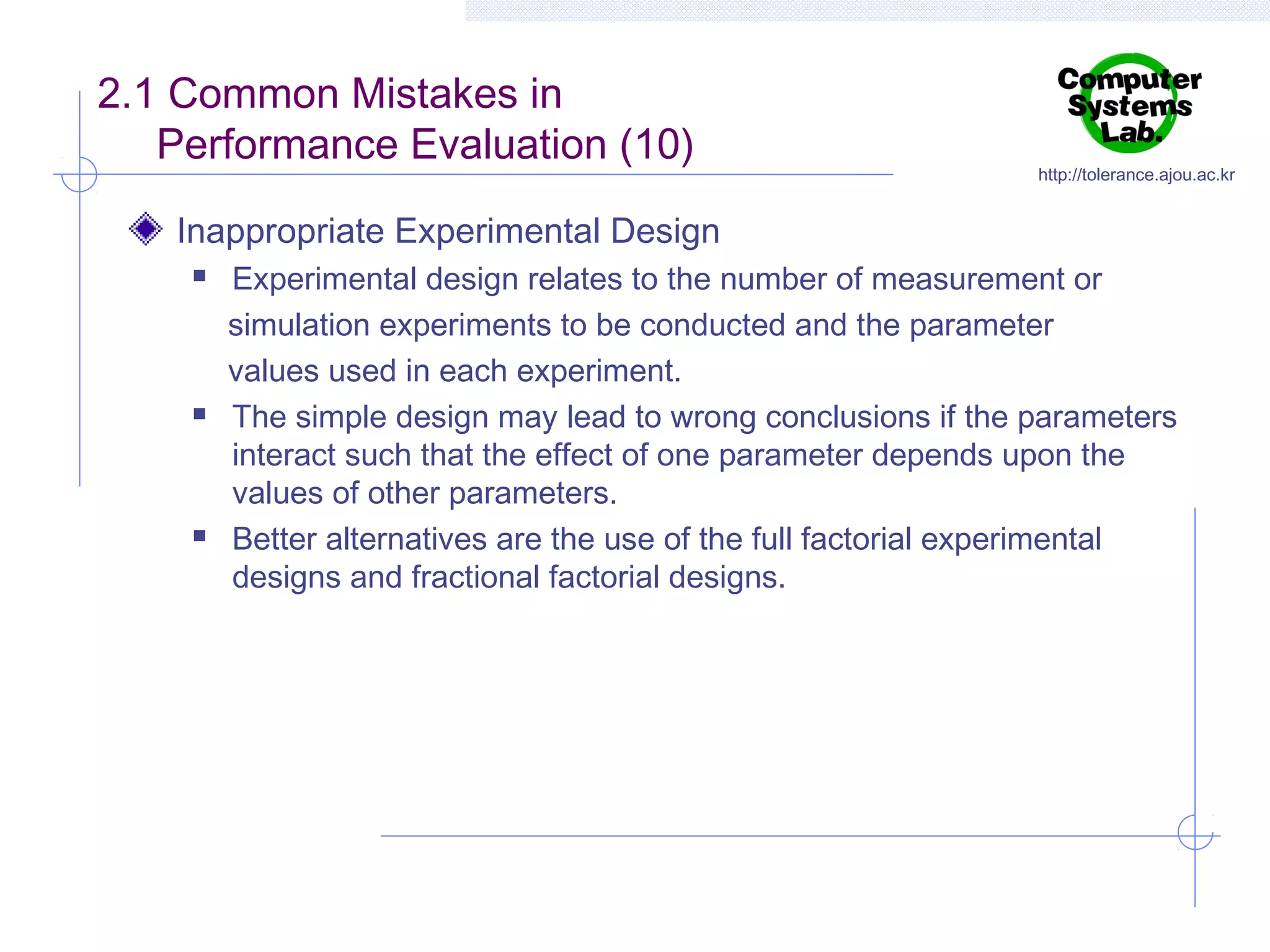 2.1 Common Mistakes in
Performance Evaluation (10)

http://tolerance.ajou.ac.kr

Inappropriate Experimental Design






Experimental design relates to the number of measurement or
simulation experiments to be conducted and the parameter
values used in each experiment.
The simple design may lead to wrong conclusions if the parameters
interact such that the effect of one parameter depends upon the
values of other parameters.
Better alternatives are the use of the full factorial experimental
designs and fractional factorial designs.

 