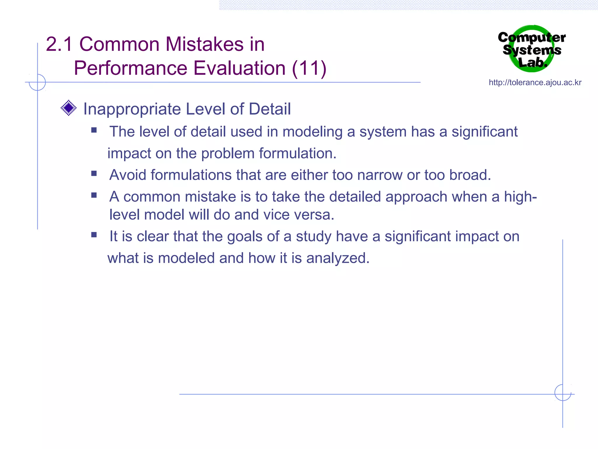 2.1 Common Mistakes in
Performance Evaluation (11)

http://tolerance.ajou.ac.kr

Inappropriate Level of Detail







The level of detail used in modeling a system has a significant
impact on the problem formulation.
Avoid formulations that are either too narrow or too broad.
A common mistake is to take the detailed approach when a highlevel model will do and vice versa.
It is clear that the goals of a study have a significant impact on
what is modeled and how it is analyzed.

 