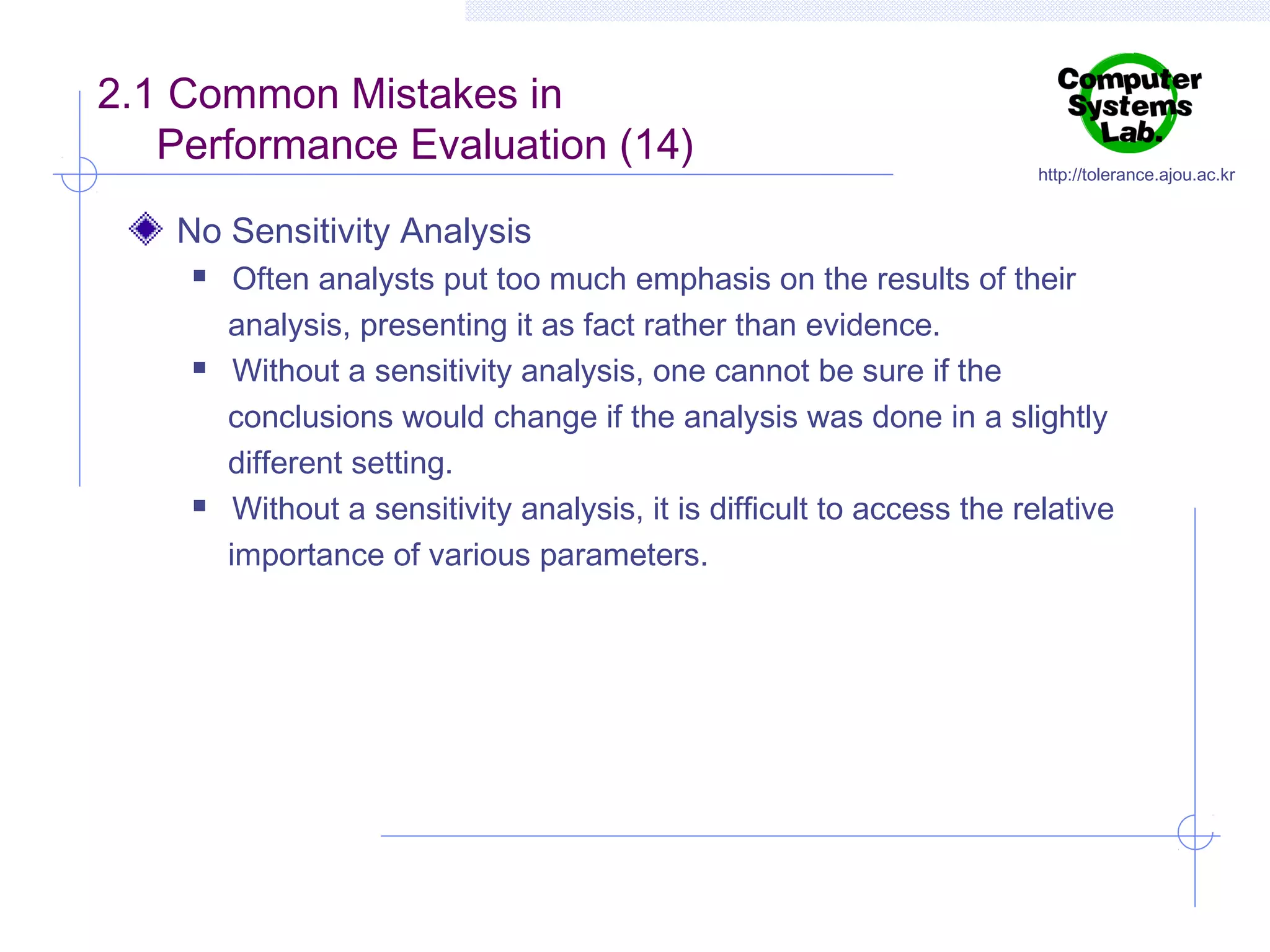 2.1 Common Mistakes in
Performance Evaluation (14)

http://tolerance.ajou.ac.kr

No Sensitivity Analysis






Often analysts put too much emphasis on the results of their
analysis, presenting it as fact rather than evidence.
Without a sensitivity analysis, one cannot be sure if the
conclusions would change if the analysis was done in a slightly
different setting.
Without a sensitivity analysis, it is difficult to access the relative
importance of various parameters.

 