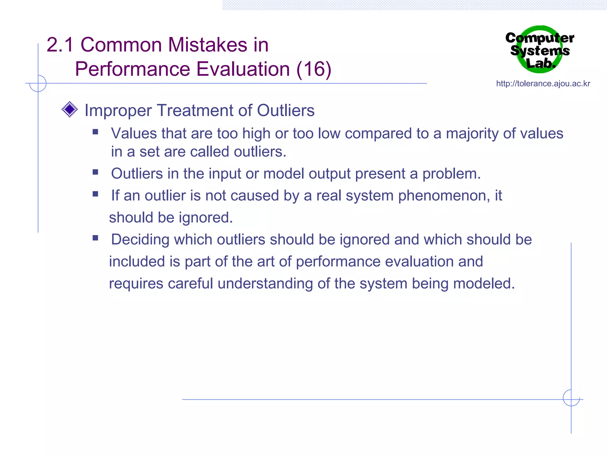 2.1 Common Mistakes in
Performance Evaluation (16)

http://tolerance.ajou.ac.kr

Improper Treatment of Outliers







Values that are too high or too low compared to a majority of values
in a set are called outliers.
Outliers in the input or model output present a problem.
If an outlier is not caused by a real system phenomenon, it
should be ignored.
Deciding which outliers should be ignored and which should be
included is part of the art of performance evaluation and
requires careful understanding of the system being modeled.

 