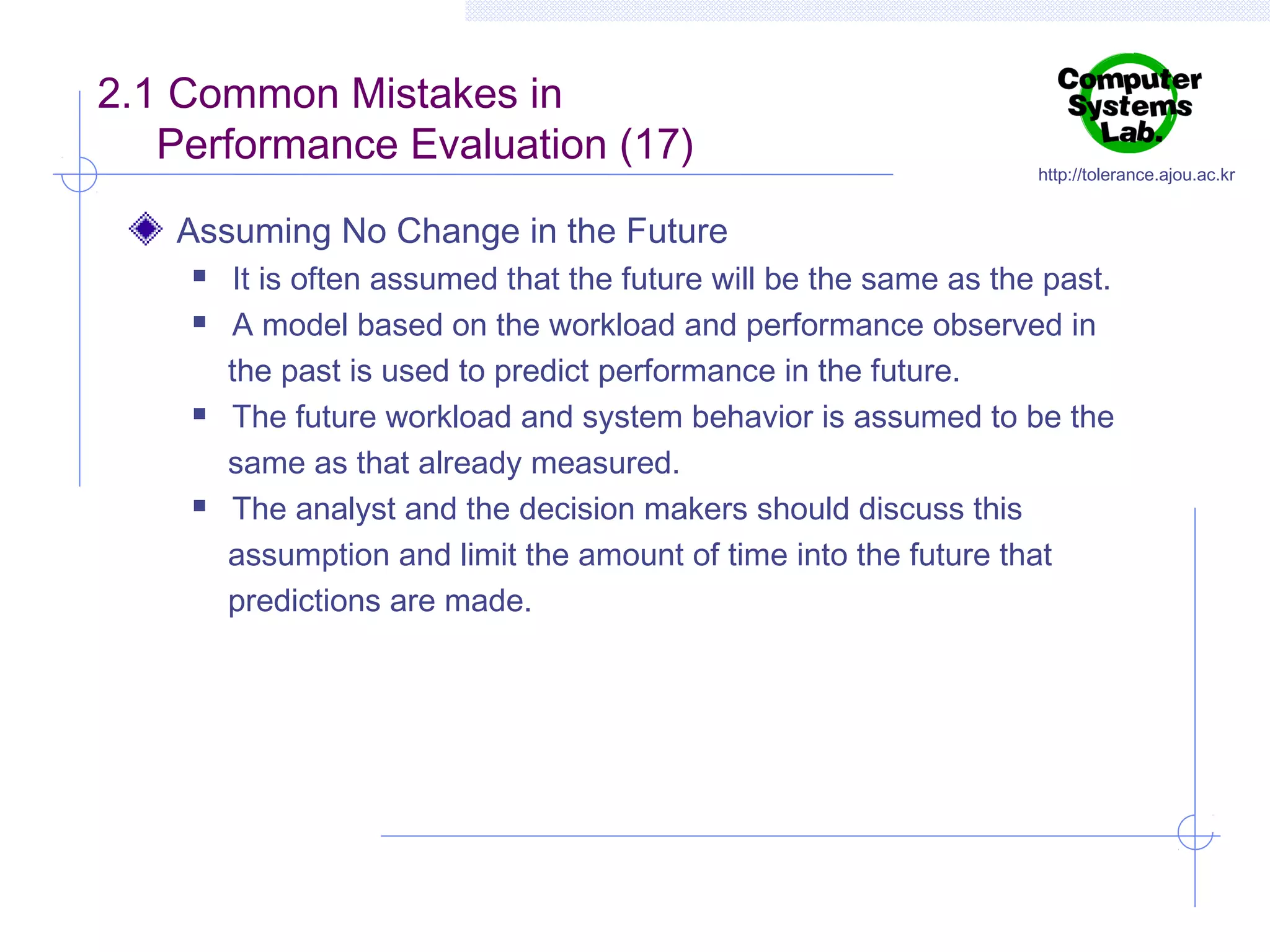 2.1 Common Mistakes in
Performance Evaluation (17)

http://tolerance.ajou.ac.kr

Assuming No Change in the Future







It is often assumed that the future will be the same as the past.
A model based on the workload and performance observed in
the past is used to predict performance in the future.
The future workload and system behavior is assumed to be the
same as that already measured.
The analyst and the decision makers should discuss this
assumption and limit the amount of time into the future that
predictions are made.

 
