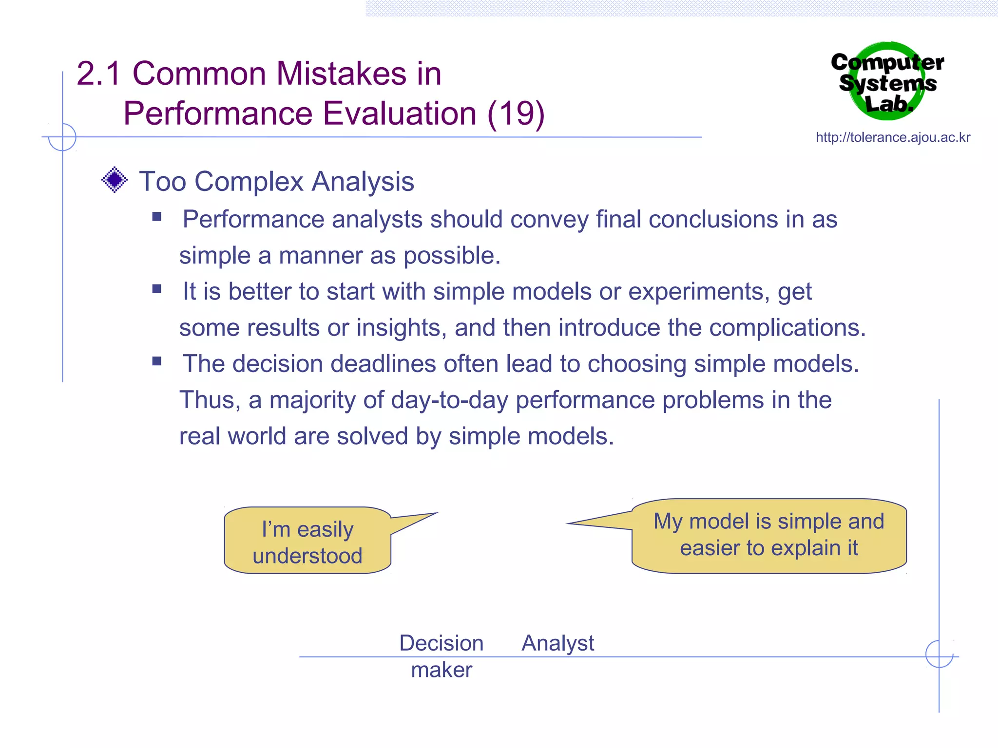 2.1 Common Mistakes in
Performance Evaluation (19)

http://tolerance.ajou.ac.kr

Too Complex Analysis






Performance analysts should convey final conclusions in as
simple a manner as possible.
It is better to start with simple models or experiments, get
some results or insights, and then introduce the complications.
The decision deadlines often lead to choosing simple models.
Thus, a majority of day-to-day performance problems in the
real world are solved by simple models.
My model is simple and
easier to explain it

I’m easily
understood

Decision
maker

Analyst

 