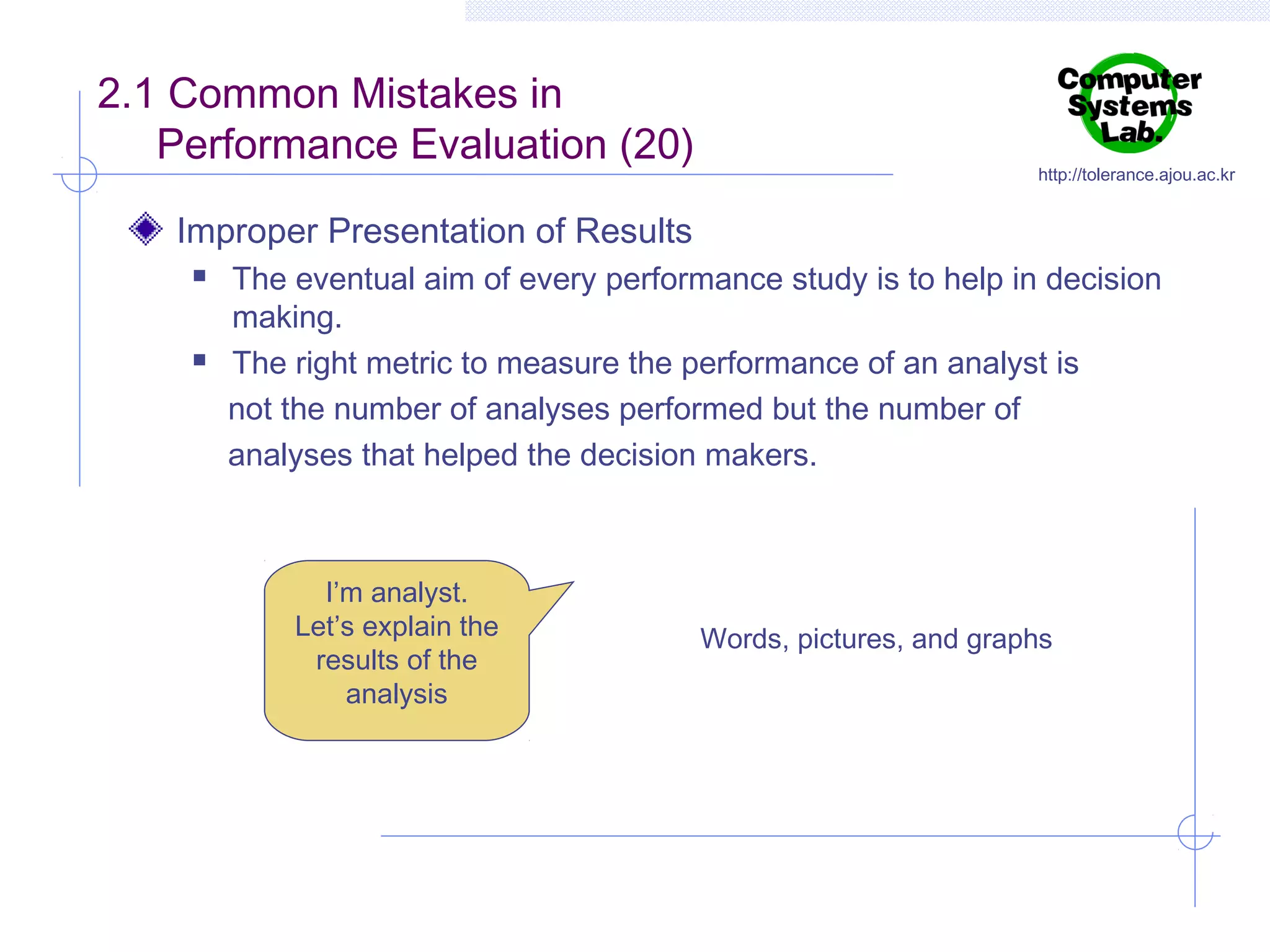 2.1 Common Mistakes in
Performance Evaluation (20)

http://tolerance.ajou.ac.kr

Improper Presentation of Results




The eventual aim of every performance study is to help in decision
making.
The right metric to measure the performance of an analyst is
not the number of analyses performed but the number of
analyses that helped the decision makers.

I’m analyst.
Let’s explain the
results of the
analysis

Words, pictures, and graphs

 