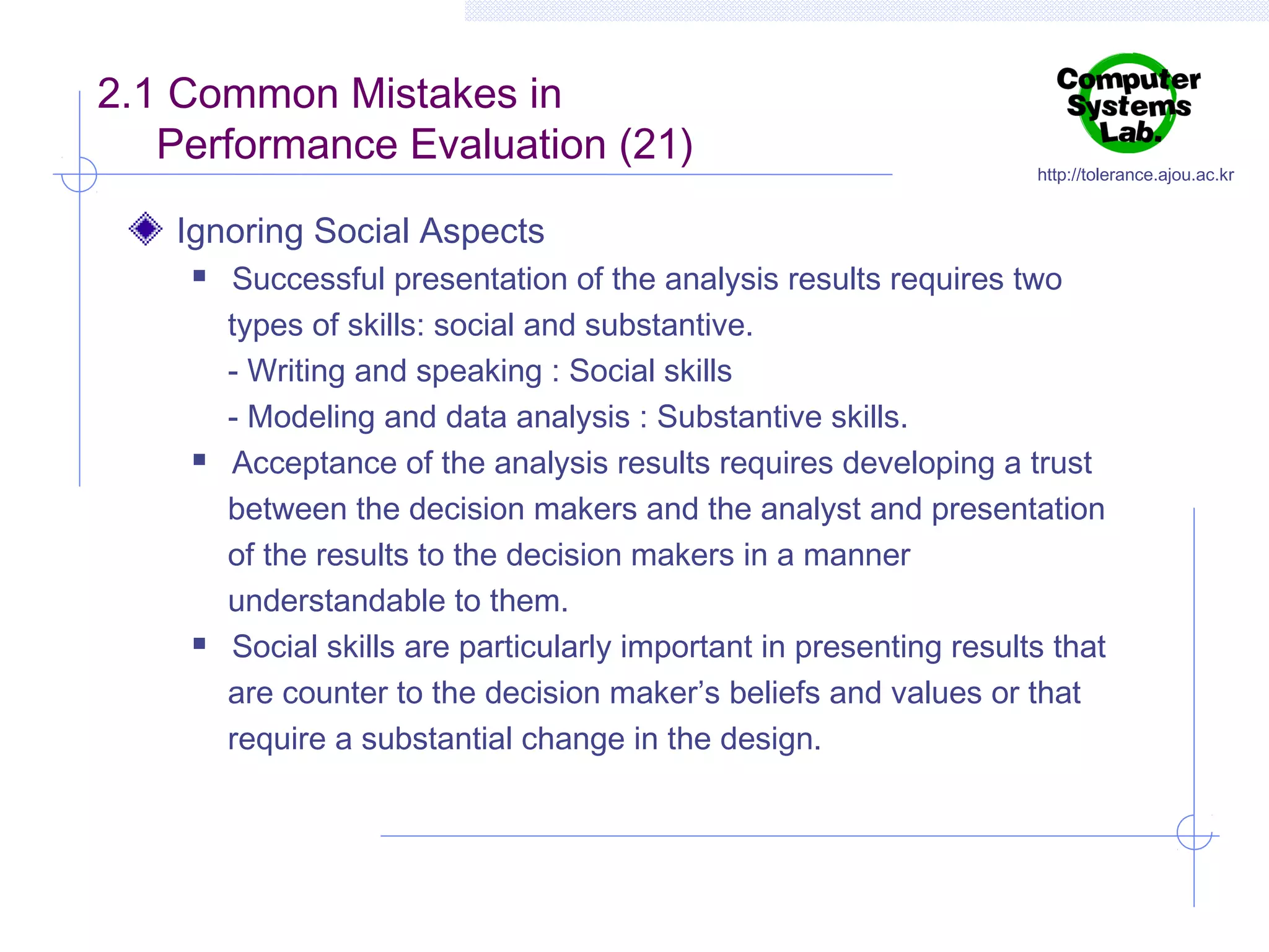 2.1 Common Mistakes in
Performance Evaluation (21)

http://tolerance.ajou.ac.kr

Ignoring Social Aspects






Successful presentation of the analysis results requires two
types of skills: social and substantive.
- Writing and speaking : Social skills
- Modeling and data analysis : Substantive skills.
Acceptance of the analysis results requires developing a trust
between the decision makers and the analyst and presentation
of the results to the decision makers in a manner
understandable to them.
Social skills are particularly important in presenting results that
are counter to the decision maker’s beliefs and values or that
require a substantial change in the design.

 