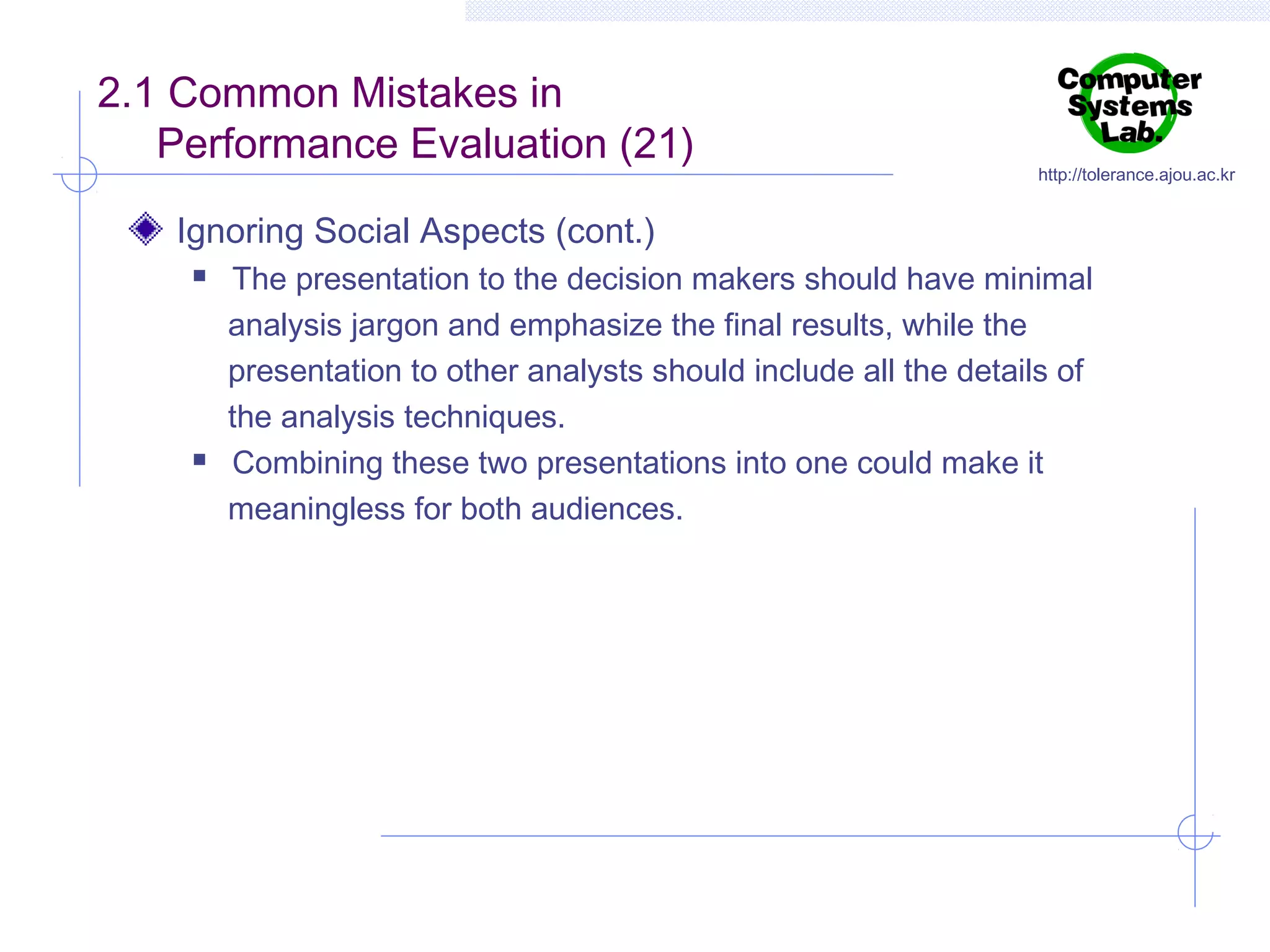 2.1 Common Mistakes in
Performance Evaluation (21)

http://tolerance.ajou.ac.kr

Ignoring Social Aspects (cont.)




The presentation to the decision makers should have minimal
analysis jargon and emphasize the final results, while the
presentation to other analysts should include all the details of
the analysis techniques.
Combining these two presentations into one could make it
meaningless for both audiences.

 
