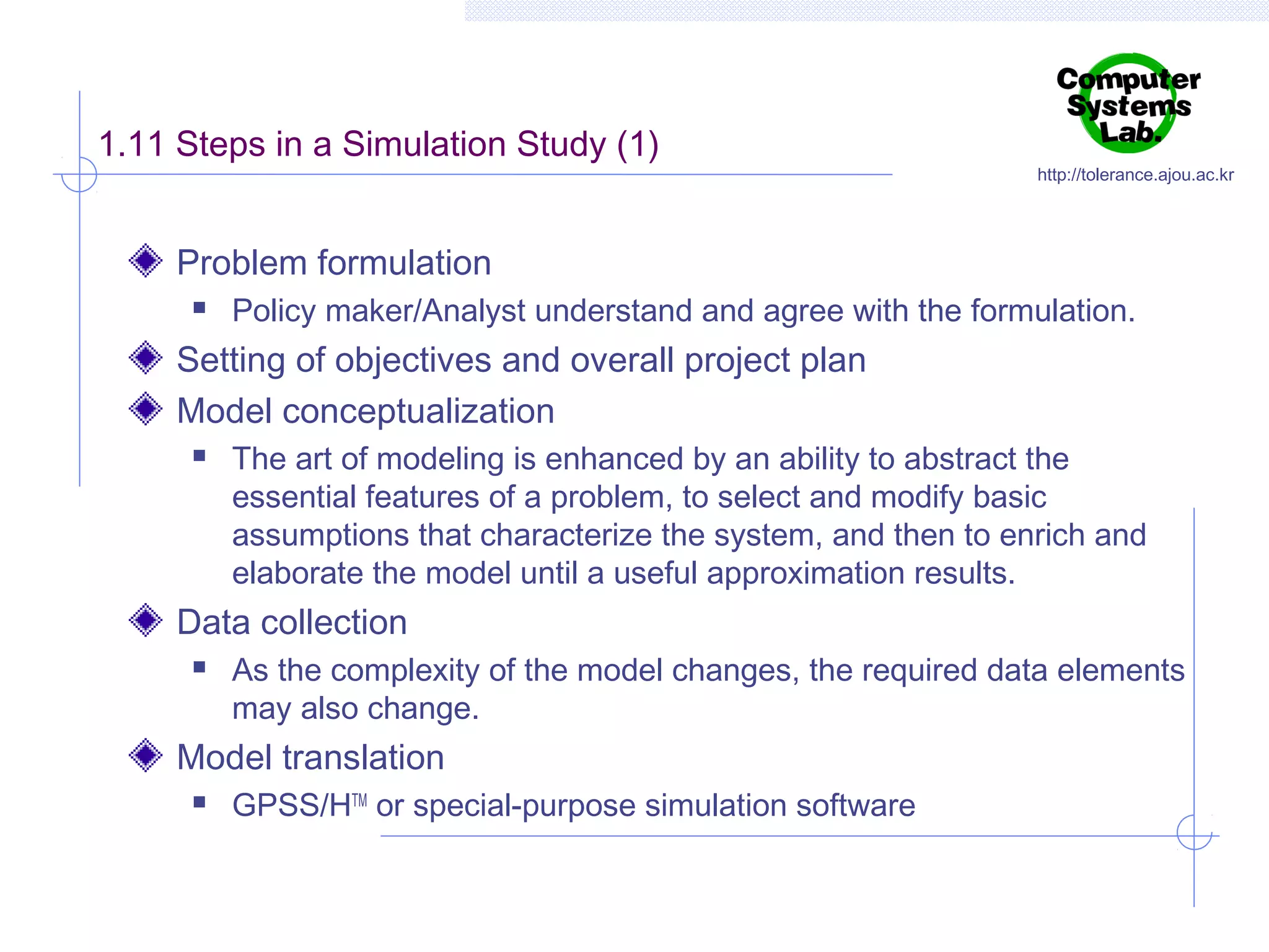 1.11 Steps in a Simulation Study (1)

http://tolerance.ajou.ac.kr

Problem formulation


Policy maker/Analyst understand and agree with the formulation.

Setting of objectives and overall project plan
Model conceptualization


The art of modeling is enhanced by an ability to abstract the
essential features of a problem, to select and modify basic
assumptions that characterize the system, and then to enrich and
elaborate the model until a useful approximation results.

Data collection


As the complexity of the model changes, the required data elements
may also change.

Model translation


GPSS/HTM or special-purpose simulation software

 