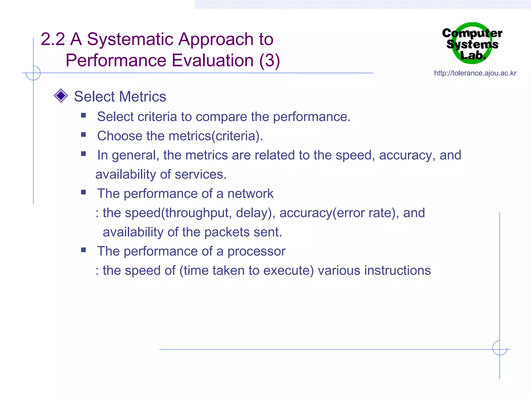 2.2 A Systematic Approach to
Performance Evaluation (3)

http://tolerance.ajou.ac.kr

Select Metrics








Select criteria to compare the performance.
Choose the metrics(criteria).
In general, the metrics are related to the speed, accuracy, and
availability of services.
The performance of a network
: the speed(throughput, delay), accuracy(error rate), and
availability of the packets sent.
The performance of a processor
: the speed of (time taken to execute) various instructions

 