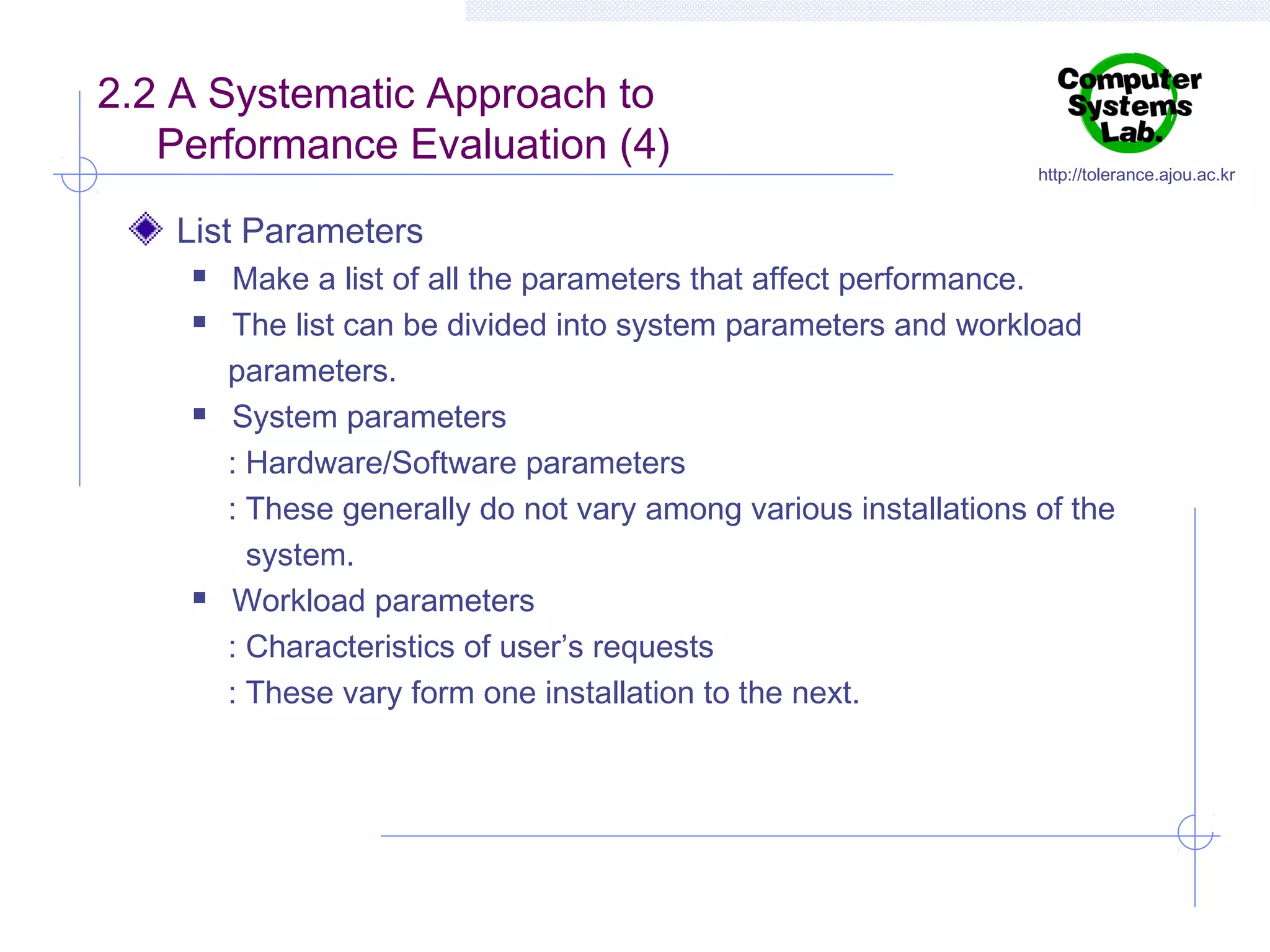 2.2 A Systematic Approach to
Performance Evaluation (4)

http://tolerance.ajou.ac.kr

List Parameters







Make a list of all the parameters that affect performance.
The list can be divided into system parameters and workload
parameters.
System parameters
: Hardware/Software parameters
: These generally do not vary among various installations of the
system.
Workload parameters
: Characteristics of user’s requests
: These vary form one installation to the next.

 