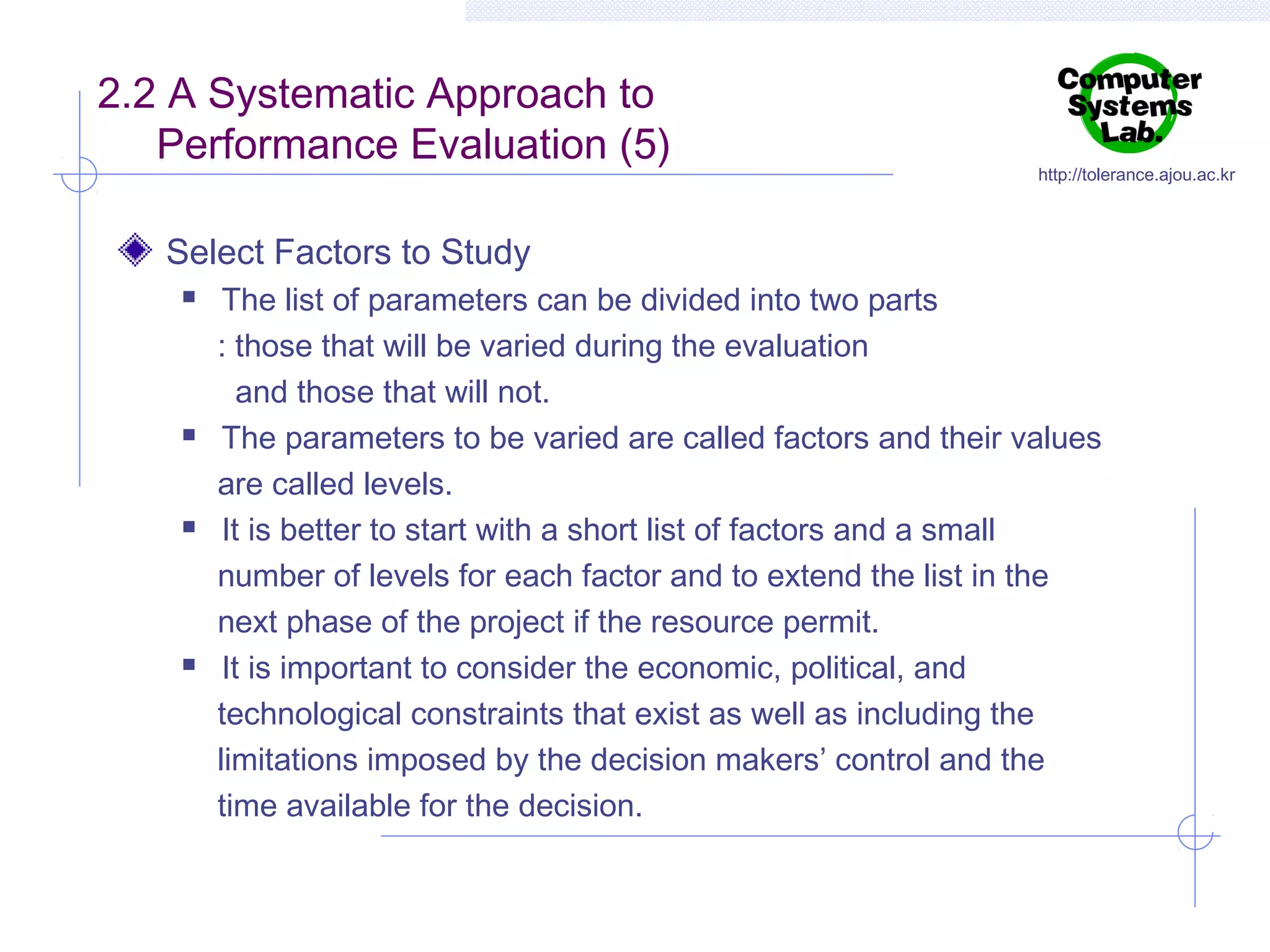 2.2 A Systematic Approach to
Performance Evaluation (5)

http://tolerance.ajou.ac.kr

Select Factors to Study








The list of parameters can be divided into two parts
: those that will be varied during the evaluation
and those that will not.
The parameters to be varied are called factors and their values
are called levels.
It is better to start with a short list of factors and a small
number of levels for each factor and to extend the list in the
next phase of the project if the resource permit.
It is important to consider the economic, political, and
technological constraints that exist as well as including the
limitations imposed by the decision makers’ control and the
time available for the decision.

 