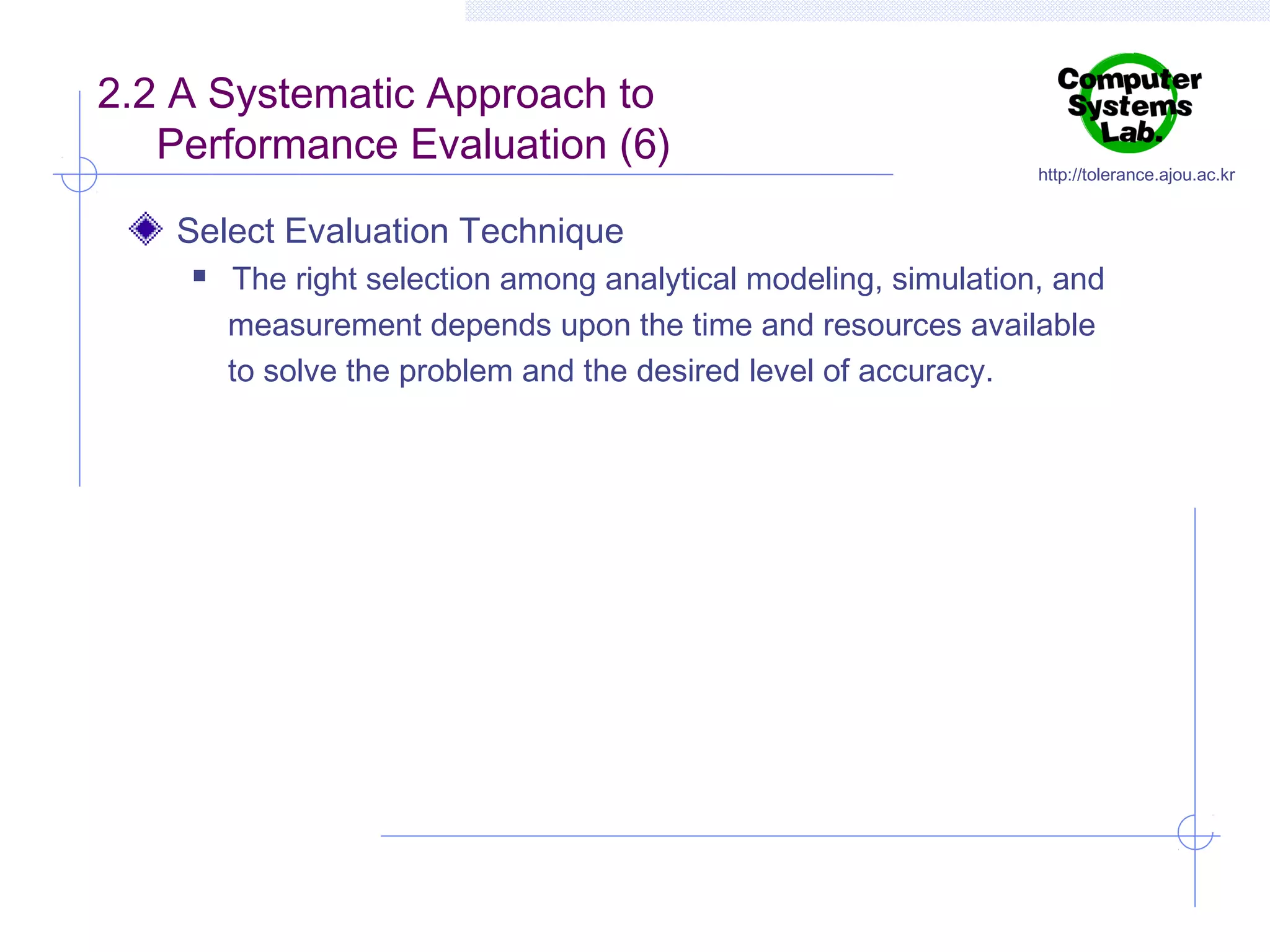 2.2 A Systematic Approach to
Performance Evaluation (6)

http://tolerance.ajou.ac.kr

Select Evaluation Technique


The right selection among analytical modeling, simulation, and
measurement depends upon the time and resources available
to solve the problem and the desired level of accuracy.

 