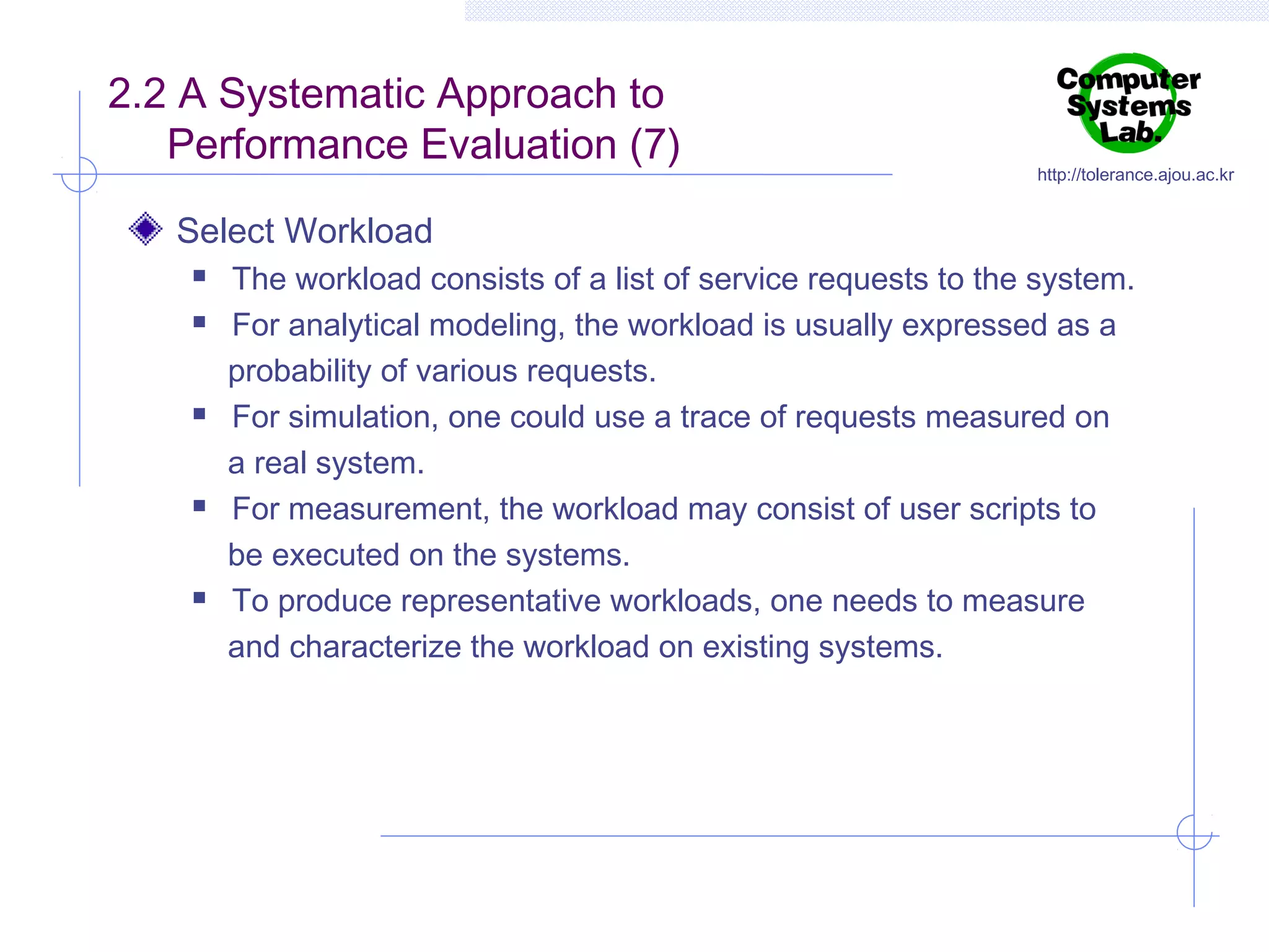 2.2 A Systematic Approach to
Performance Evaluation (7)

http://tolerance.ajou.ac.kr

Select Workload









The workload consists of a list of service requests to the system.
For analytical modeling, the workload is usually expressed as a
probability of various requests.
For simulation, one could use a trace of requests measured on
a real system.
For measurement, the workload may consist of user scripts to
be executed on the systems.
To produce representative workloads, one needs to measure
and characterize the workload on existing systems.

 