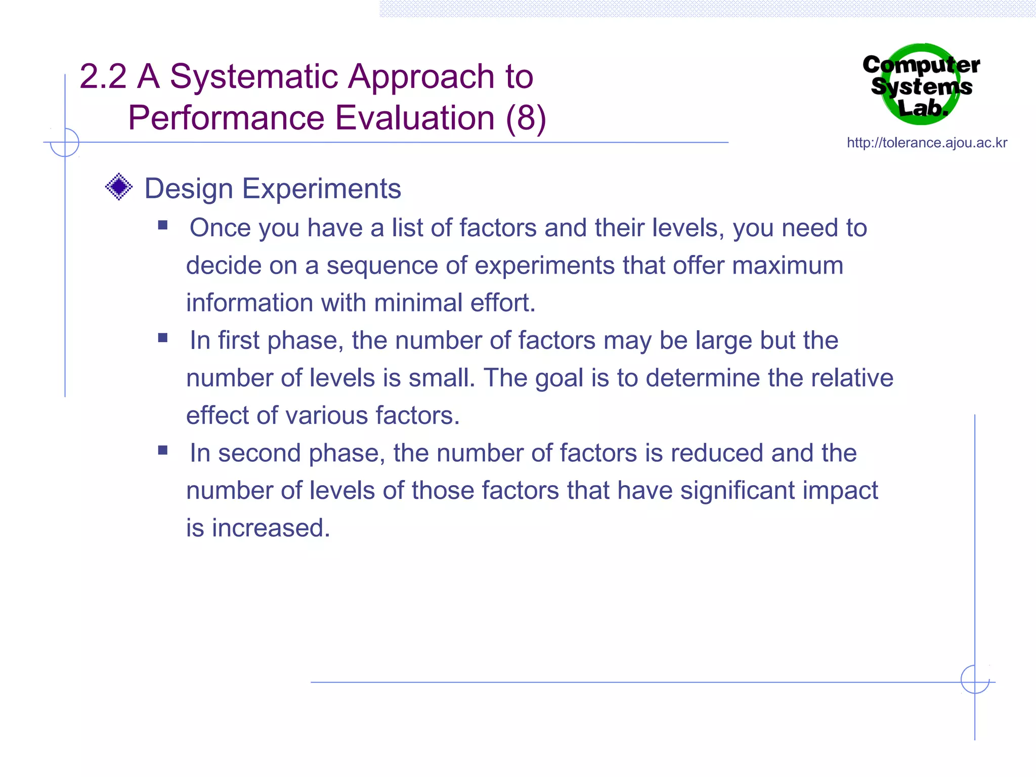 2.2 A Systematic Approach to
Performance Evaluation (8)

http://tolerance.ajou.ac.kr

Design Experiments






Once you have a list of factors and their levels, you need to
decide on a sequence of experiments that offer maximum
information with minimal effort.
In first phase, the number of factors may be large but the
number of levels is small. The goal is to determine the relative
effect of various factors.
In second phase, the number of factors is reduced and the
number of levels of those factors that have significant impact
is increased.

 
