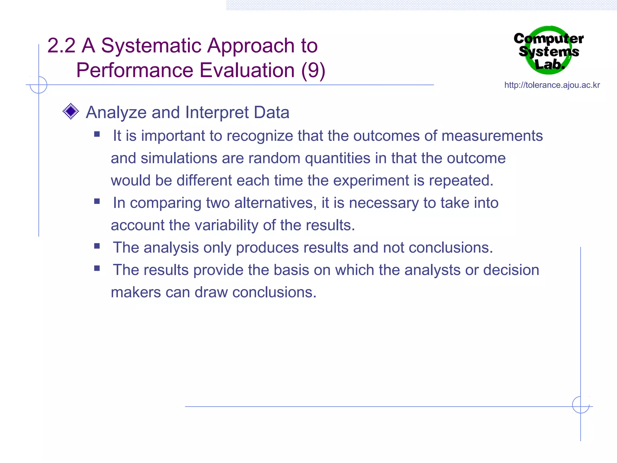 2.2 A Systematic Approach to
Performance Evaluation (9)

http://tolerance.ajou.ac.kr

Analyze and Interpret Data







It is important to recognize that the outcomes of measurements
and simulations are random quantities in that the outcome
would be different each time the experiment is repeated.
In comparing two alternatives, it is necessary to take into
account the variability of the results.
The analysis only produces results and not conclusions.
The results provide the basis on which the analysts or decision
makers can draw conclusions.

 