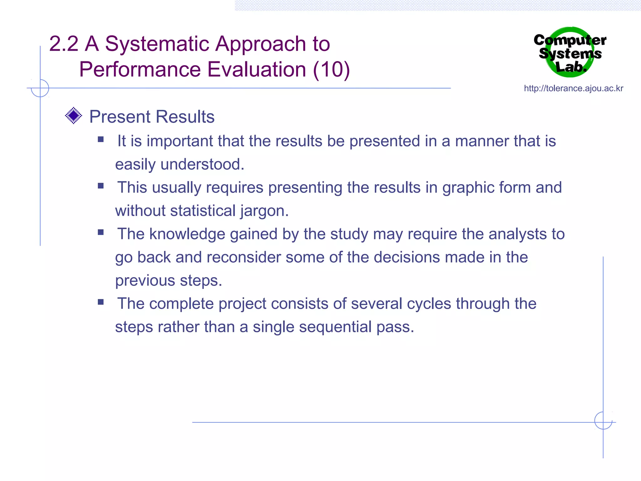 2.2 A Systematic Approach to
Performance Evaluation (10)

http://tolerance.ajou.ac.kr

Present Results








It is important that the results be presented in a manner that is
easily understood.
This usually requires presenting the results in graphic form and
without statistical jargon.
The knowledge gained by the study may require the analysts to
go back and reconsider some of the decisions made in the
previous steps.
The complete project consists of several cycles through the
steps rather than a single sequential pass.

 