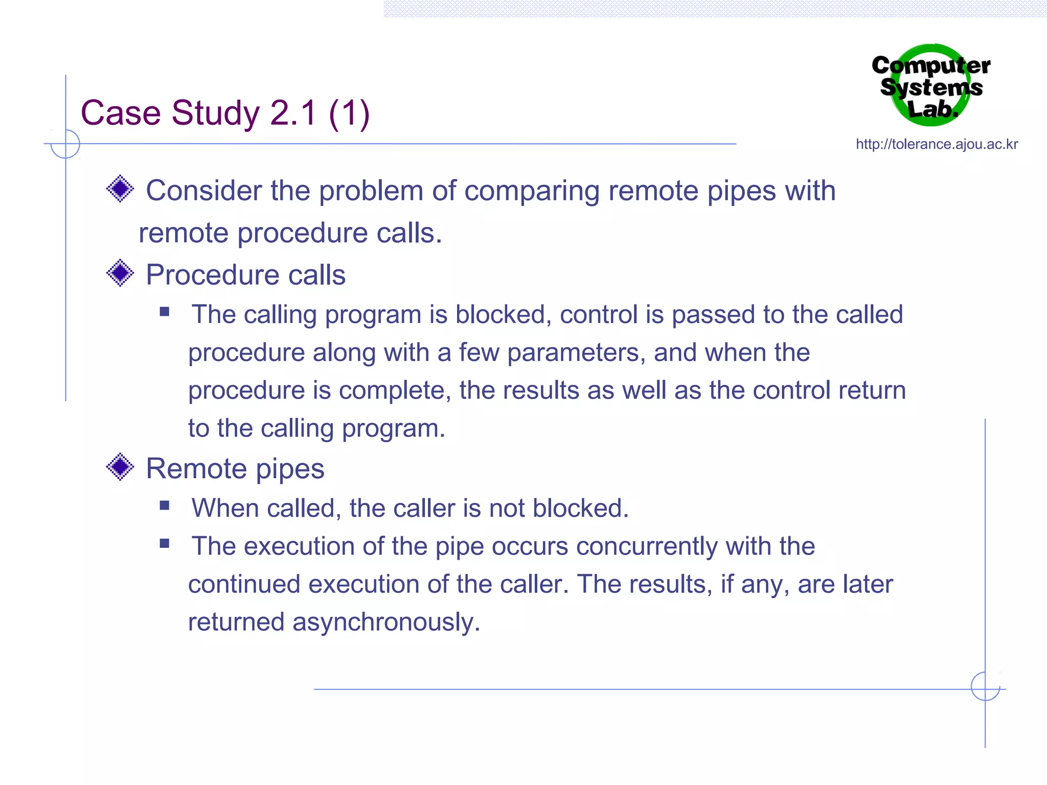 Case Study 2.1 (1)

http://tolerance.ajou.ac.kr

Consider the problem of comparing remote pipes with
remote procedure calls.
Procedure calls


The calling program is blocked, control is passed to the called
procedure along with a few parameters, and when the
procedure is complete, the results as well as the control return
to the calling program.

Remote pipes



When called, the caller is not blocked.
The execution of the pipe occurs concurrently with the
continued execution of the caller. The results, if any, are later
returned asynchronously.

 