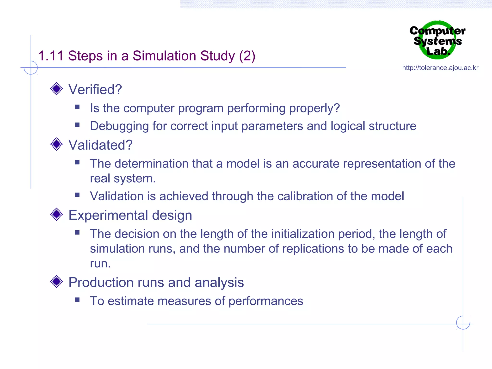 1.11 Steps in a Simulation Study (2)

http://tolerance.ajou.ac.kr

Verified?



Is the computer program performing properly?
Debugging for correct input parameters and logical structure

Validated?




The determination that a model is an accurate representation of the
real system.
Validation is achieved through the calibration of the model

Experimental design


The decision on the length of the initialization period, the length of
simulation runs, and the number of replications to be made of each
run.

Production runs and analysis


To estimate measures of performances

 
