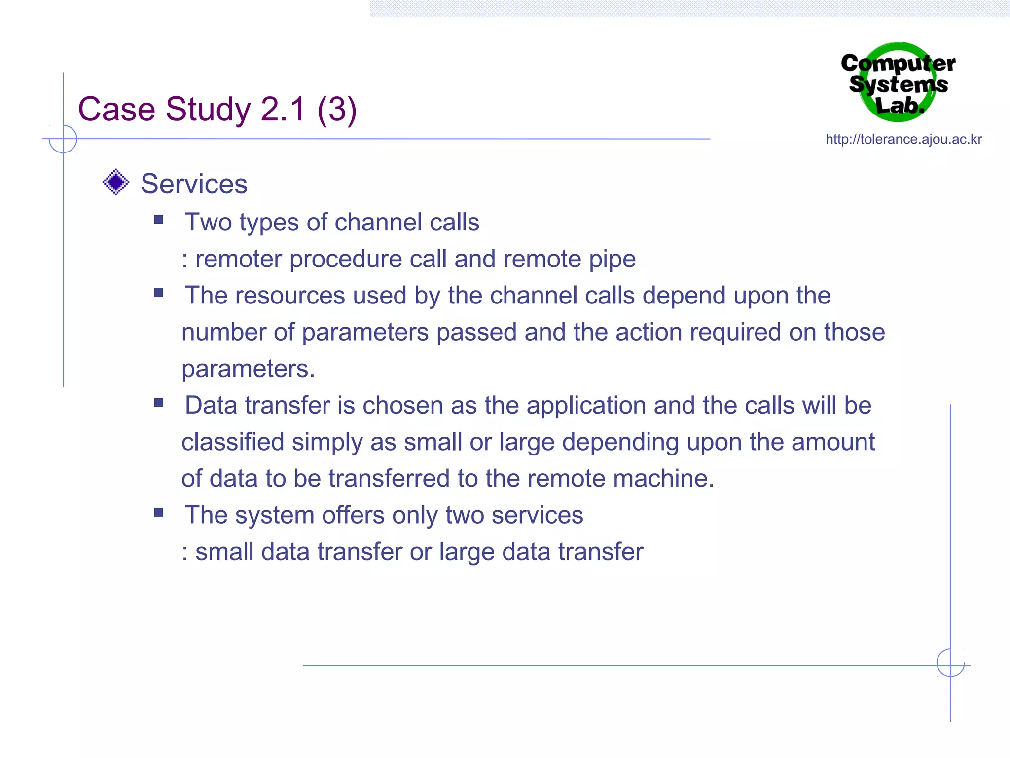 Case Study 2.1 (3)

http://tolerance.ajou.ac.kr

Services








Two types of channel calls
: remoter procedure call and remote pipe
The resources used by the channel calls depend upon the
number of parameters passed and the action required on those
parameters.
Data transfer is chosen as the application and the calls will be
classified simply as small or large depending upon the amount
of data to be transferred to the remote machine.
The system offers only two services
: small data transfer or large data transfer

 