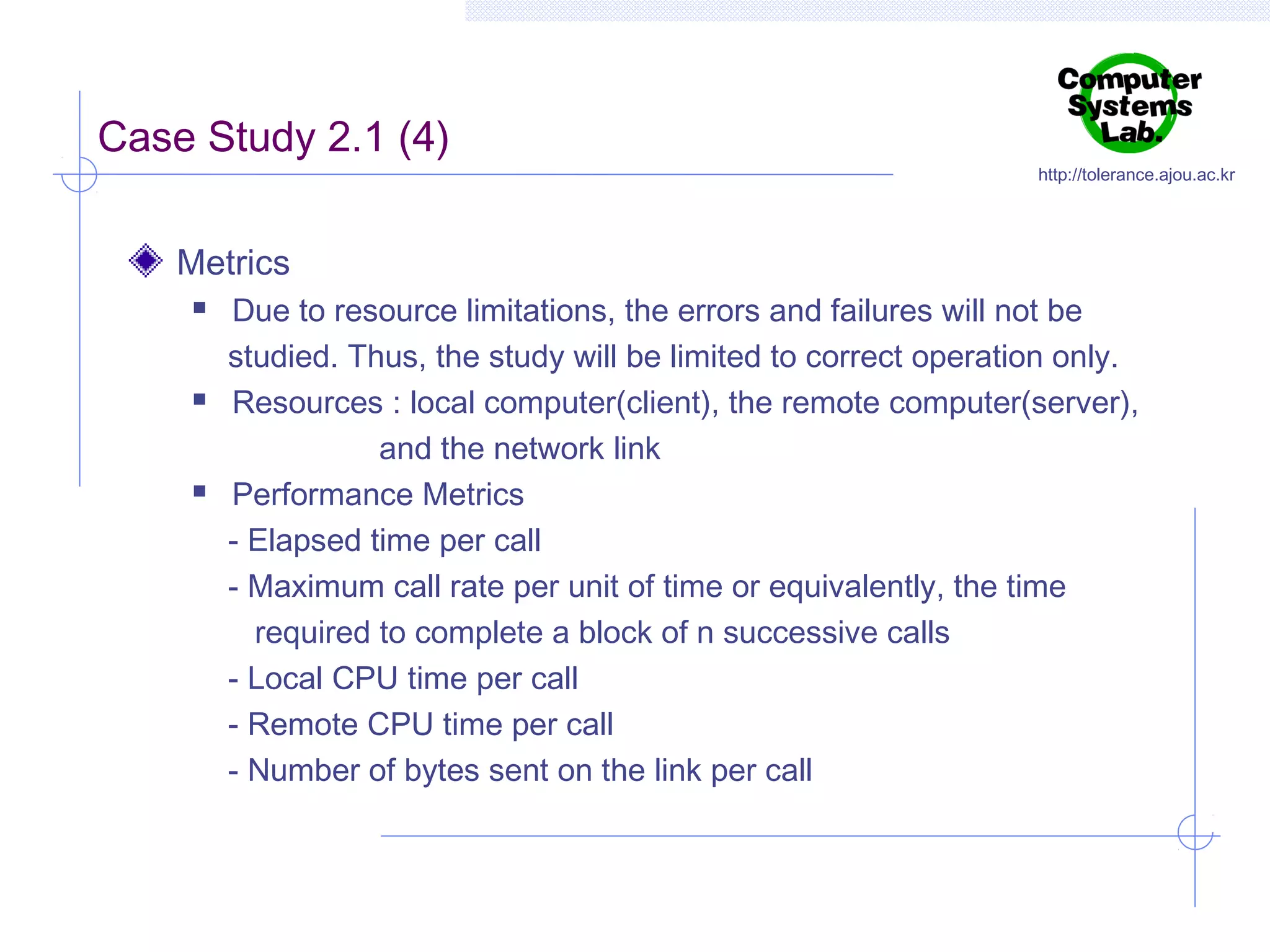 Case Study 2.1 (4)

http://tolerance.ajou.ac.kr

Metrics






Due to resource limitations, the errors and failures will not be
studied. Thus, the study will be limited to correct operation only.
Resources : local computer(client), the remote computer(server),
and the network link
Performance Metrics
- Elapsed time per call
- Maximum call rate per unit of time or equivalently, the time
required to complete a block of n successive calls
- Local CPU time per call
- Remote CPU time per call
- Number of bytes sent on the link per call

 