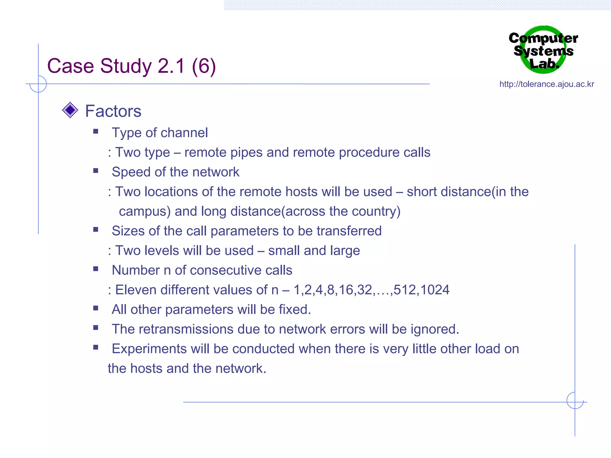 Case Study 2.1 (6)

http://tolerance.ajou.ac.kr

Factors












Type of channel
: Two type – remote pipes and remote procedure calls
Speed of the network
: Two locations of the remote hosts will be used – short distance(in the
campus) and long distance(across the country)
Sizes of the call parameters to be transferred
: Two levels will be used – small and large
Number n of consecutive calls
: Eleven different values of n – 1,2,4,8,16,32,…,512,1024
All other parameters will be fixed.
The retransmissions due to network errors will be ignored.
Experiments will be conducted when there is very little other load on
the hosts and the network.

 