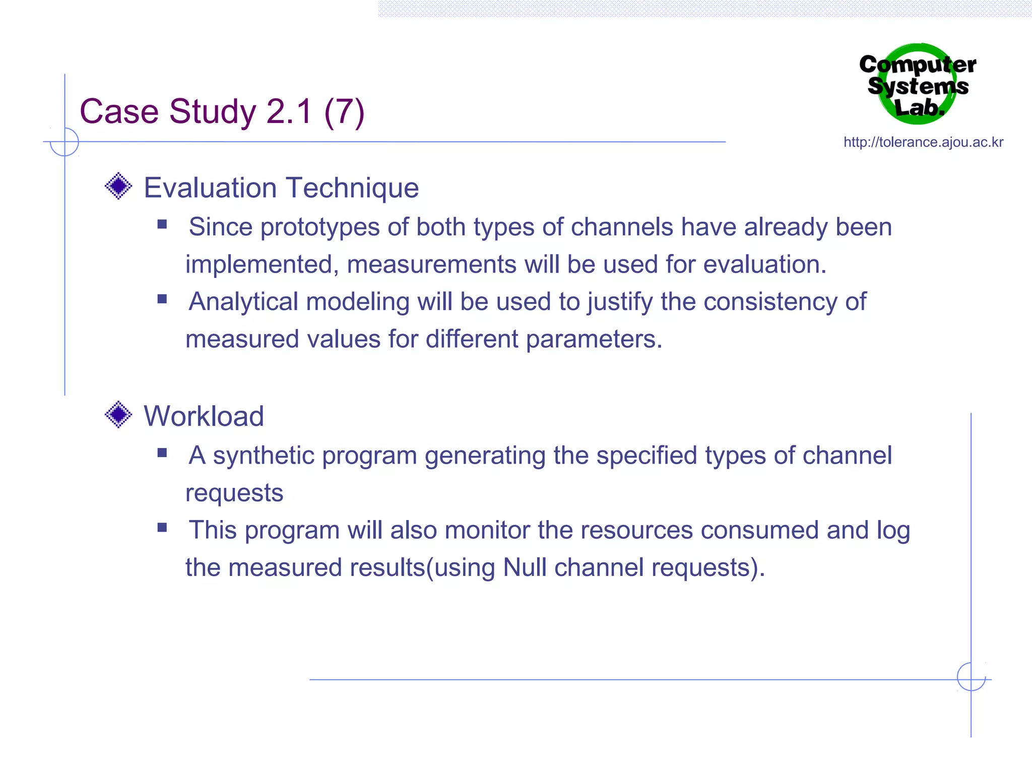 Case Study 2.1 (7)

http://tolerance.ajou.ac.kr

Evaluation Technique




Since prototypes of both types of channels have already been
implemented, measurements will be used for evaluation.
Analytical modeling will be used to justify the consistency of
measured values for different parameters.

Workload




A synthetic program generating the specified types of channel
requests
This program will also monitor the resources consumed and log
the measured results(using Null channel requests).

 