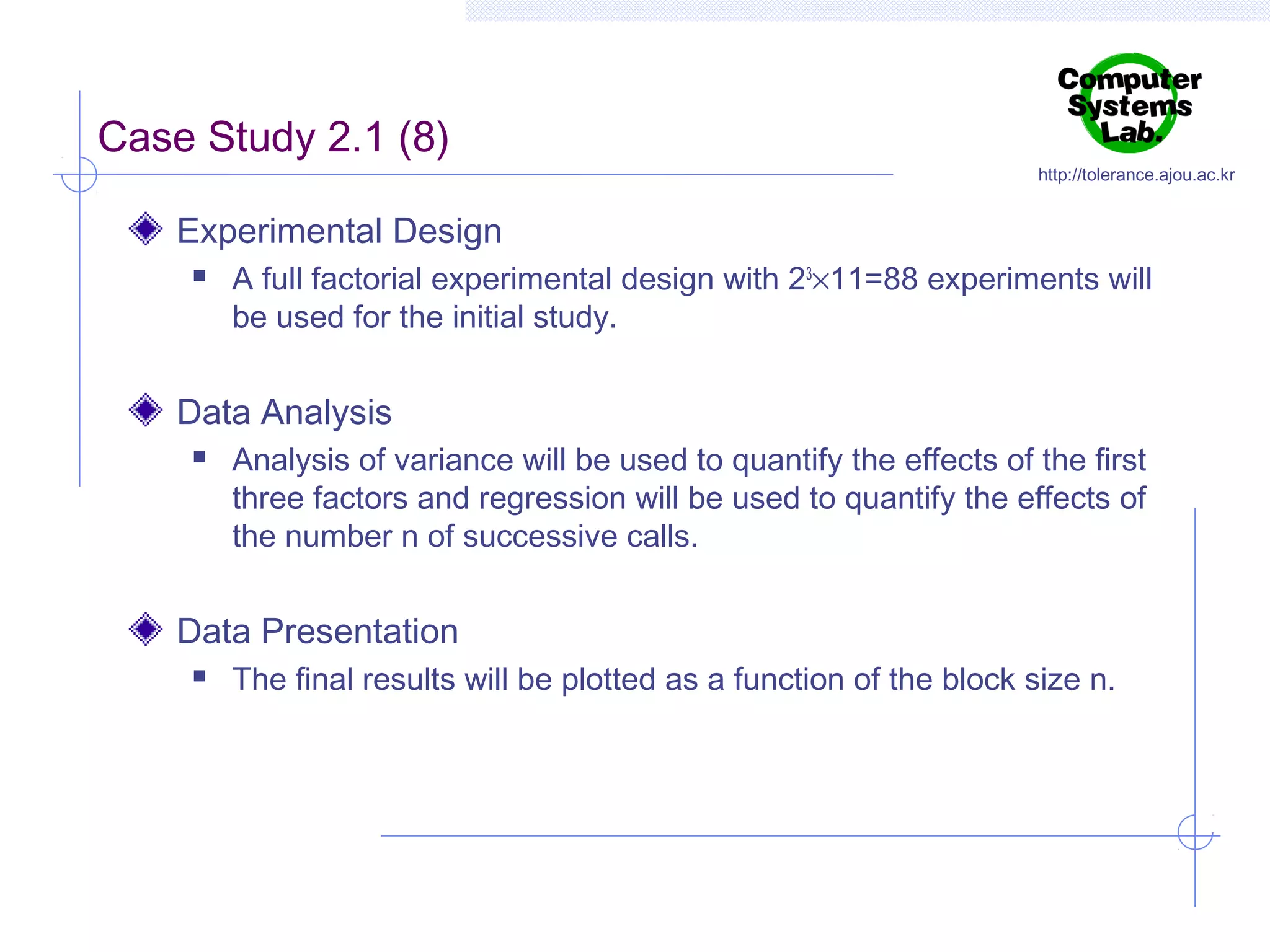 Case Study 2.1 (8)

http://tolerance.ajou.ac.kr

Experimental Design


A full factorial experimental design with 23×11=88 experiments will
be used for the initial study.

Data Analysis


Analysis of variance will be used to quantify the effects of the first
three factors and regression will be used to quantify the effects of
the number n of successive calls.

Data Presentation


The final results will be plotted as a function of the block size n.

 