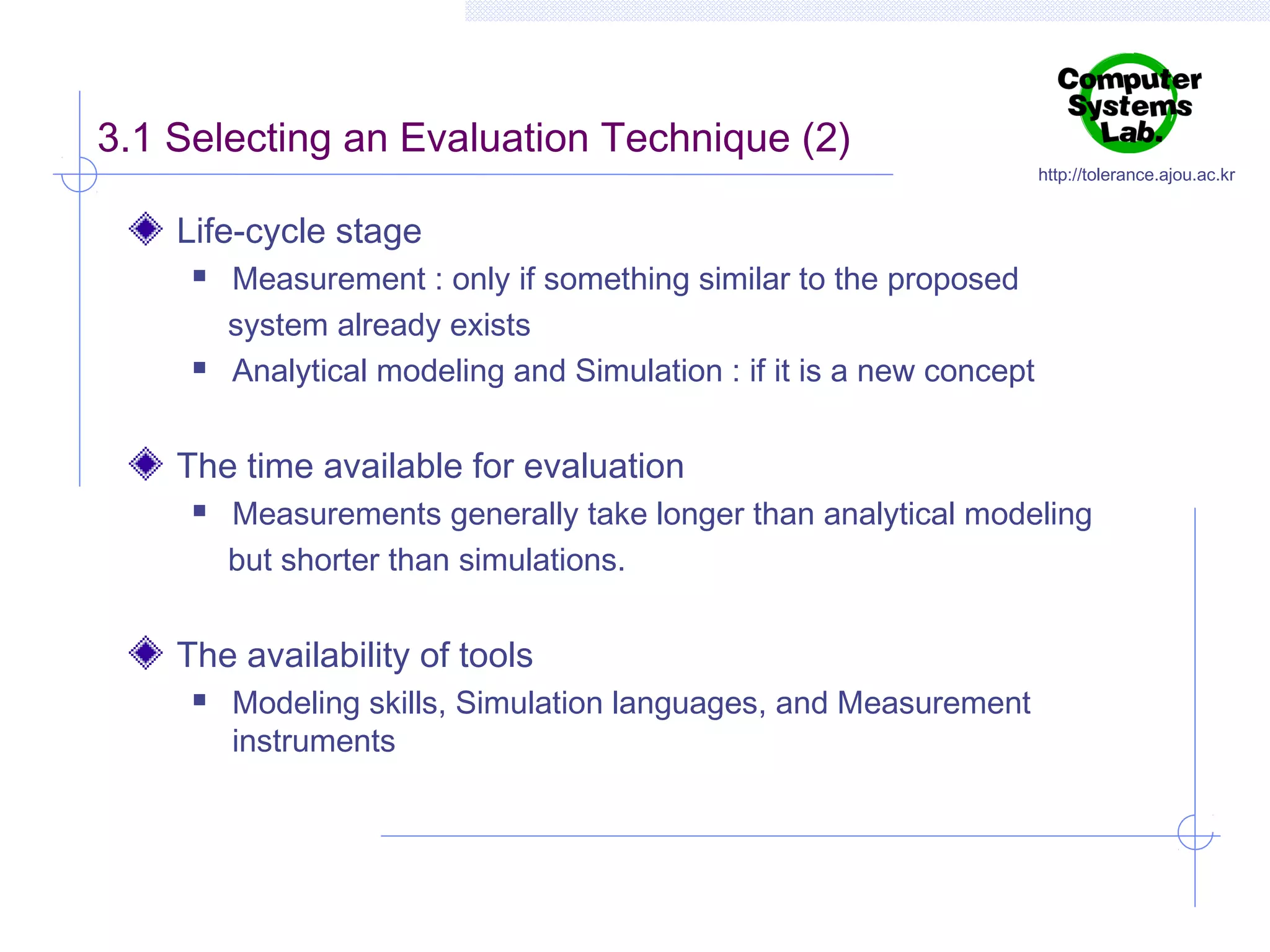 3.1 Selecting an Evaluation Technique (2)

http://tolerance.ajou.ac.kr

Life-cycle stage




Measurement : only if something similar to the proposed
system already exists
Analytical modeling and Simulation : if it is a new concept

The time available for evaluation


Measurements generally take longer than analytical modeling
but shorter than simulations.

The availability of tools


Modeling skills, Simulation languages, and Measurement
instruments

 
