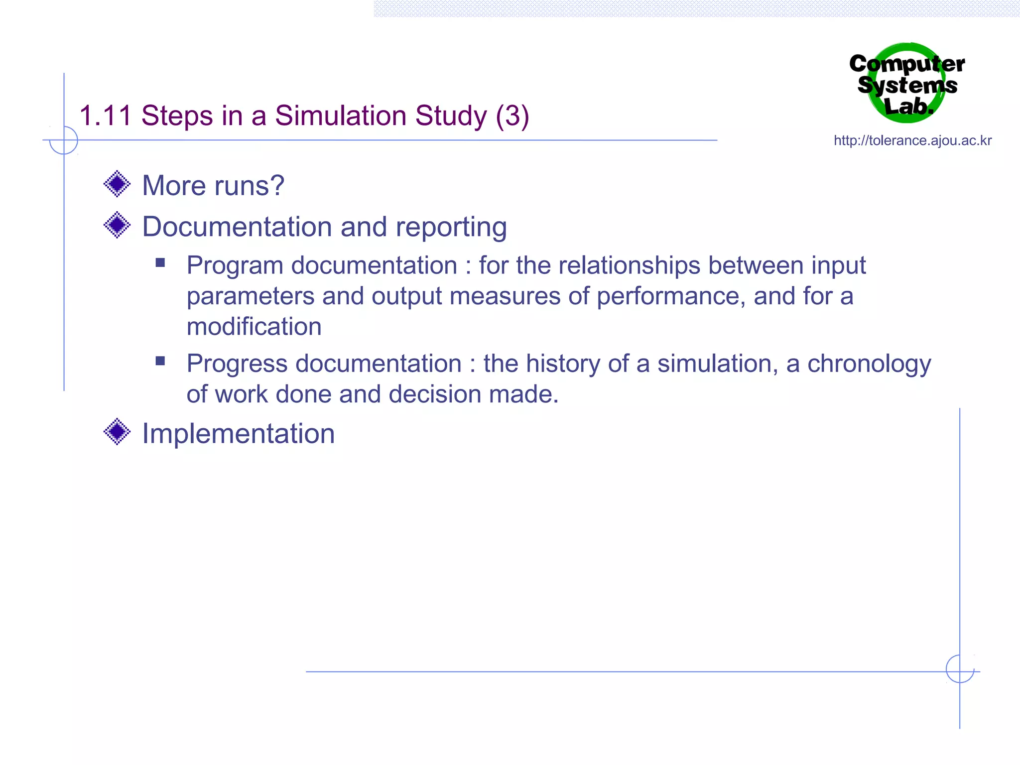 1.11 Steps in a Simulation Study (3)

http://tolerance.ajou.ac.kr

More runs?
Documentation and reporting




Program documentation : for the relationships between input
parameters and output measures of performance, and for a
modification
Progress documentation : the history of a simulation, a chronology
of work done and decision made.

Implementation

 