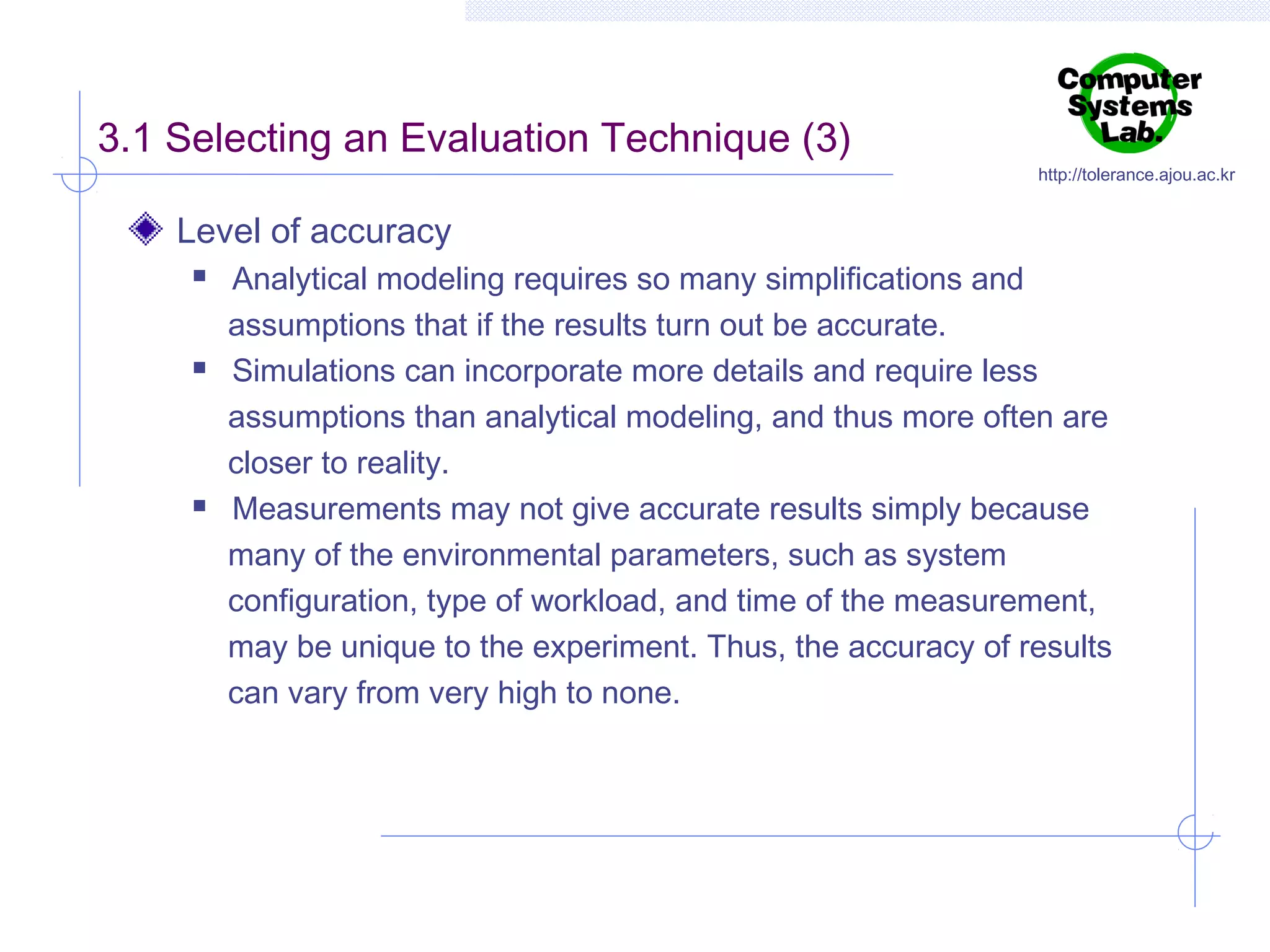 3.1 Selecting an Evaluation Technique (3)

http://tolerance.ajou.ac.kr

Level of accuracy






Analytical modeling requires so many simplifications and
assumptions that if the results turn out be accurate.
Simulations can incorporate more details and require less
assumptions than analytical modeling, and thus more often are
closer to reality.
Measurements may not give accurate results simply because
many of the environmental parameters, such as system
configuration, type of workload, and time of the measurement,
may be unique to the experiment. Thus, the accuracy of results
can vary from very high to none.

 