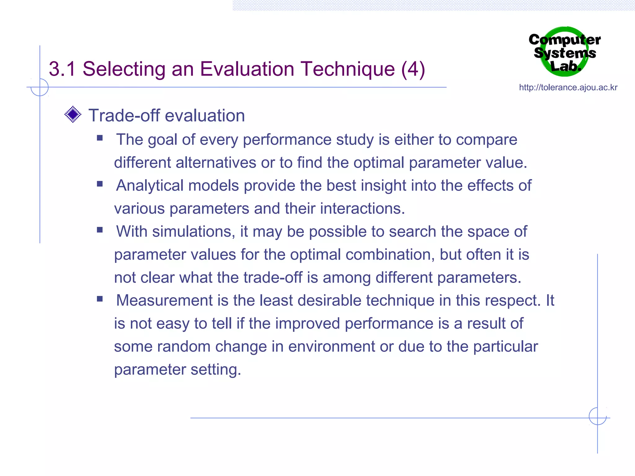 3.1 Selecting an Evaluation Technique (4)

http://tolerance.ajou.ac.kr

Trade-off evaluation








The goal of every performance study is either to compare
different alternatives or to find the optimal parameter value.
Analytical models provide the best insight into the effects of
various parameters and their interactions.
With simulations, it may be possible to search the space of
parameter values for the optimal combination, but often it is
not clear what the trade-off is among different parameters.
Measurement is the least desirable technique in this respect. It
is not easy to tell if the improved performance is a result of
some random change in environment or due to the particular
parameter setting.

 