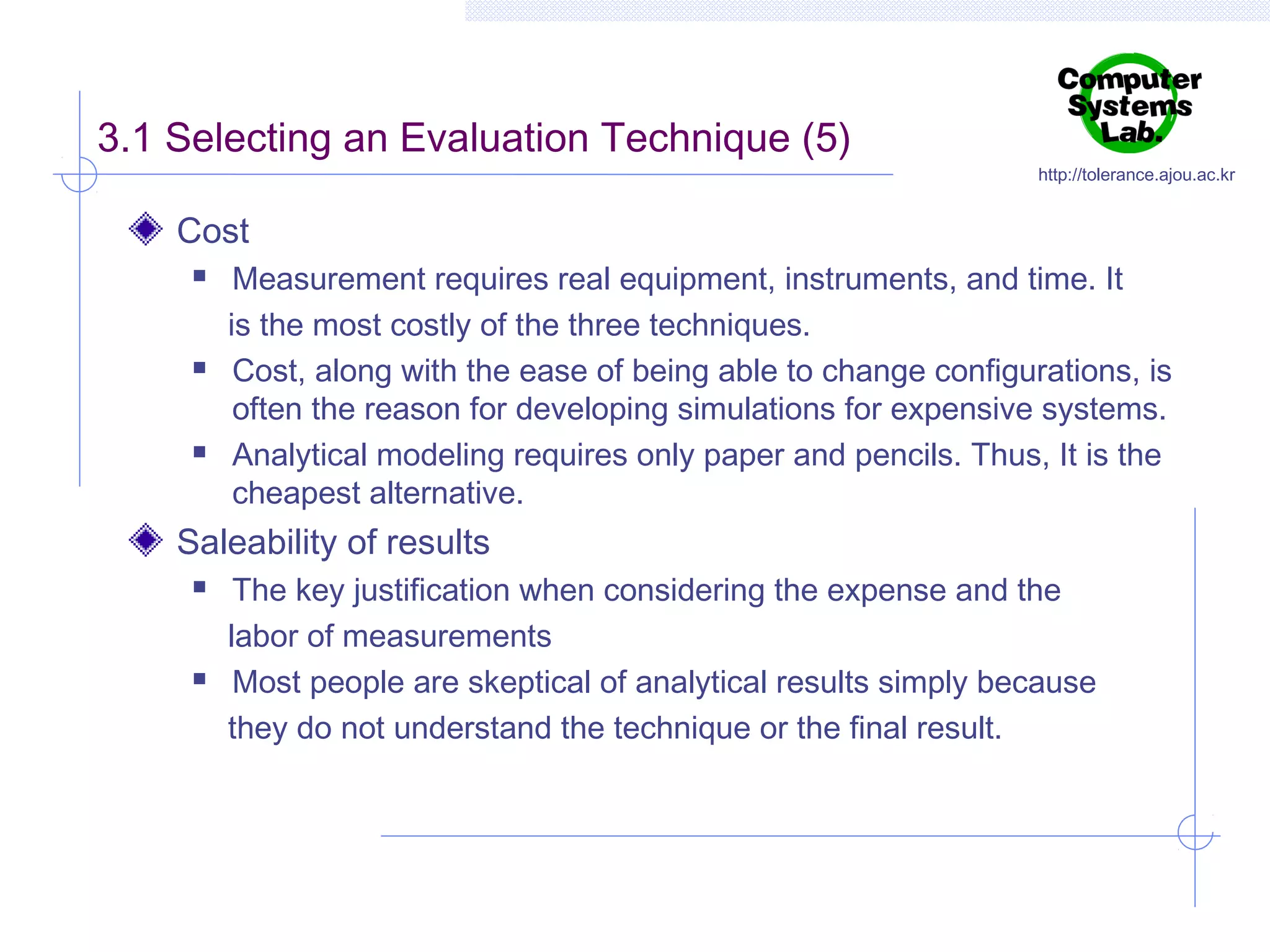 3.1 Selecting an Evaluation Technique (5)

http://tolerance.ajou.ac.kr

Cost






Measurement requires real equipment, instruments, and time. It
is the most costly of the three techniques.
Cost, along with the ease of being able to change configurations, is
often the reason for developing simulations for expensive systems.
Analytical modeling requires only paper and pencils. Thus, It is the
cheapest alternative.

Saleability of results




The key justification when considering the expense and the
labor of measurements
Most people are skeptical of analytical results simply because
they do not understand the technique or the final result.

 