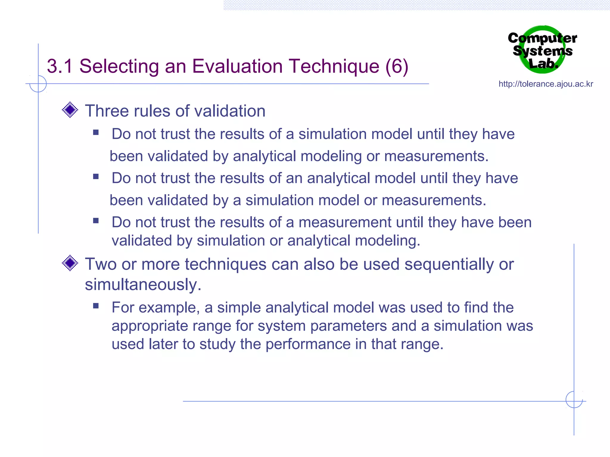 3.1 Selecting an Evaluation Technique (6)

http://tolerance.ajou.ac.kr

Three rules of validation






Do not trust the results of a simulation model until they have
been validated by analytical modeling or measurements.
Do not trust the results of an analytical model until they have
been validated by a simulation model or measurements.
Do not trust the results of a measurement until they have been
validated by simulation or analytical modeling.

Two or more techniques can also be used sequentially or
simultaneously.


For example, a simple analytical model was used to find the
appropriate range for system parameters and a simulation was
used later to study the performance in that range.

 