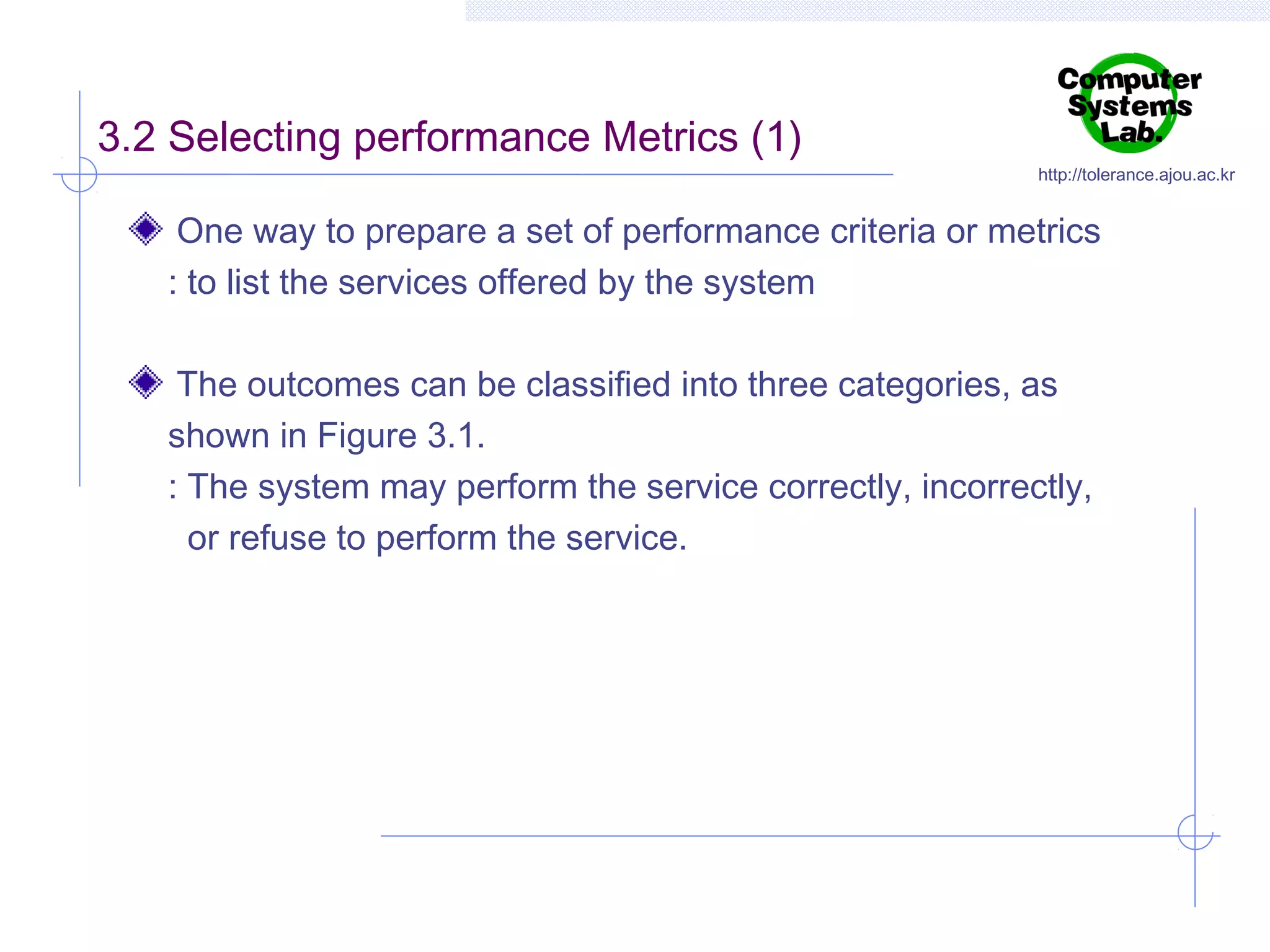 3.2 Selecting performance Metrics (1)

http://tolerance.ajou.ac.kr

One way to prepare a set of performance criteria or metrics
: to list the services offered by the system
The outcomes can be classified into three categories, as
shown in Figure 3.1.
: The system may perform the service correctly, incorrectly,
or refuse to perform the service.

 