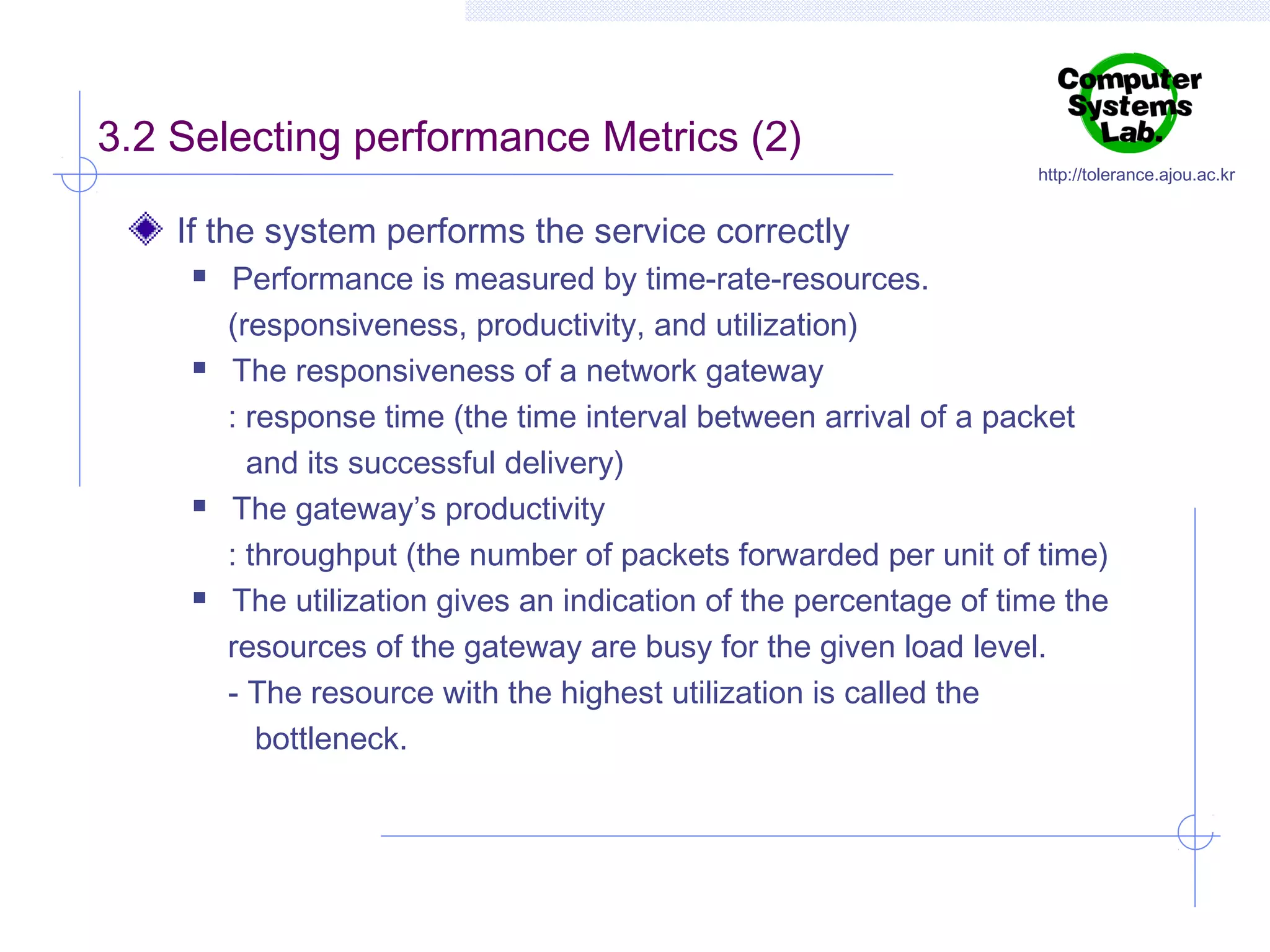 3.2 Selecting performance Metrics (2)

http://tolerance.ajou.ac.kr

If the system performs the service correctly








Performance is measured by time-rate-resources.
(responsiveness, productivity, and utilization)
The responsiveness of a network gateway
: response time (the time interval between arrival of a packet
and its successful delivery)
The gateway’s productivity
: throughput (the number of packets forwarded per unit of time)
The utilization gives an indication of the percentage of time the
resources of the gateway are busy for the given load level.
- The resource with the highest utilization is called the
bottleneck.

 