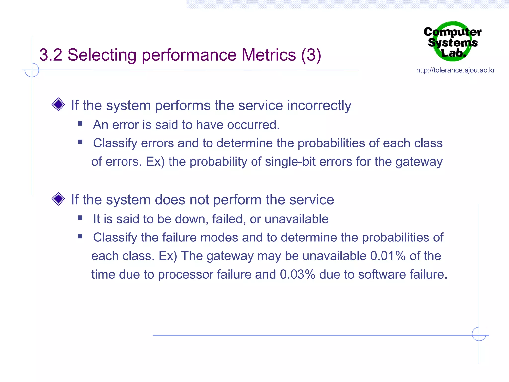 3.2 Selecting performance Metrics (3)

http://tolerance.ajou.ac.kr

If the system performs the service incorrectly



An error is said to have occurred.
Classify errors and to determine the probabilities of each class
of errors. Ex) the probability of single-bit errors for the gateway

If the system does not perform the service



It is said to be down, failed, or unavailable
Classify the failure modes and to determine the probabilities of
each class. Ex) The gateway may be unavailable 0.01% of the
time due to processor failure and 0.03% due to software failure.

 