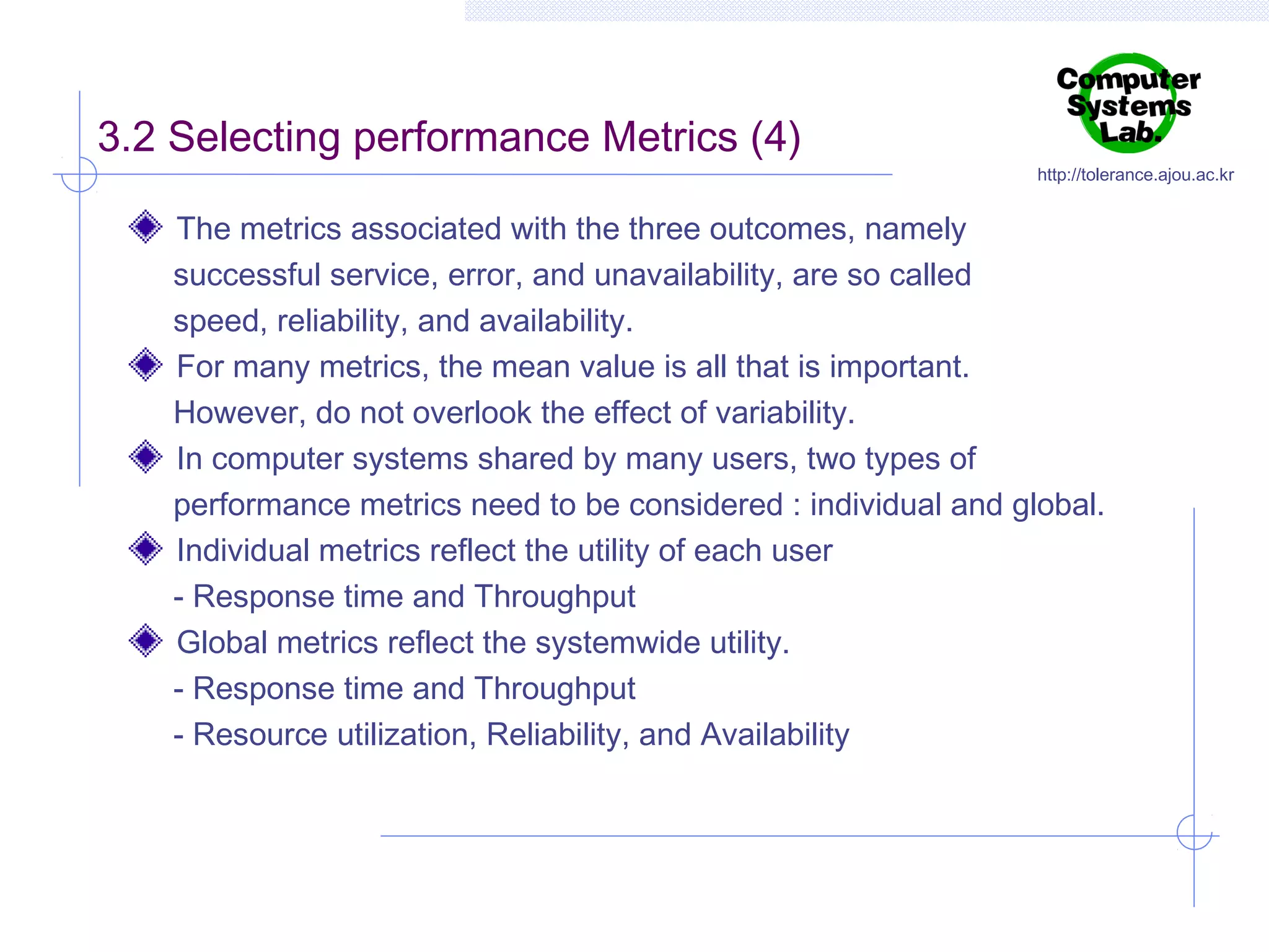 3.2 Selecting performance Metrics (4)

http://tolerance.ajou.ac.kr

The metrics associated with the three outcomes, namely
successful service, error, and unavailability, are so called
speed, reliability, and availability.
For many metrics, the mean value is all that is important.
However, do not overlook the effect of variability.
In computer systems shared by many users, two types of
performance metrics need to be considered : individual and global.
Individual metrics reflect the utility of each user
- Response time and Throughput
Global metrics reflect the systemwide utility.
- Response time and Throughput
- Resource utilization, Reliability, and Availability

 
